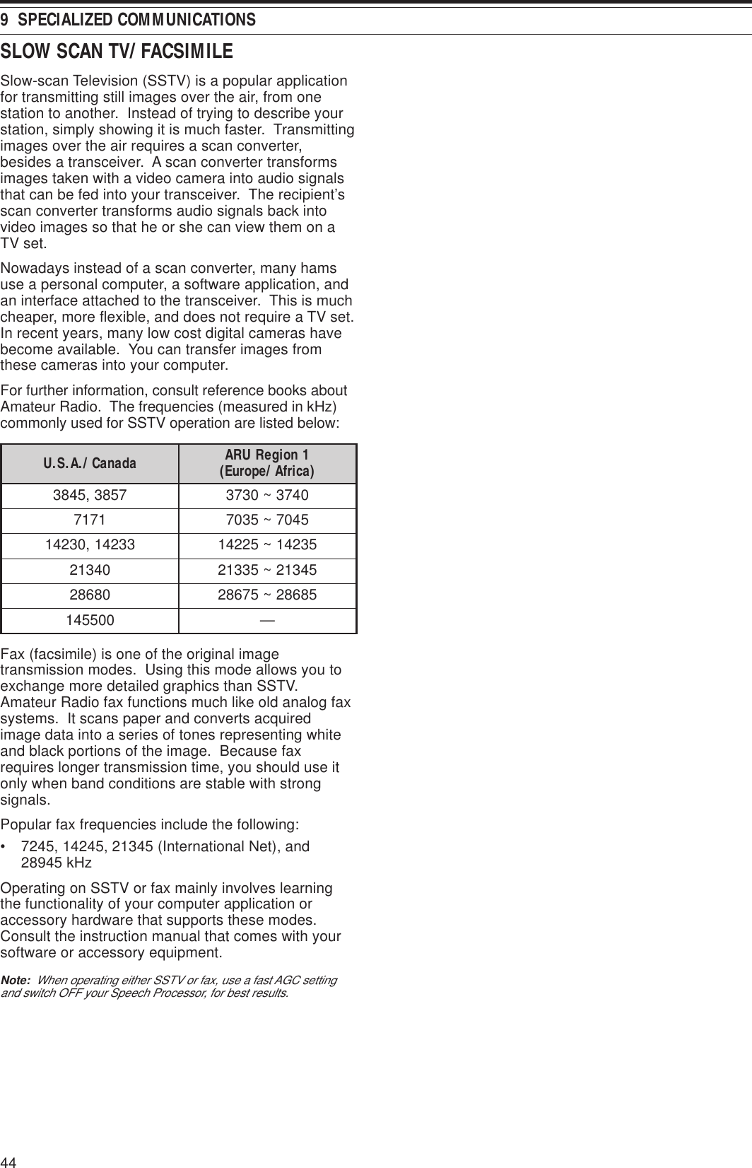 449  SPECIALIZED COMMUNICATIONSSLOW SCAN TV/ FACSIMILESlow-scan Television (SSTV) is a popular applicationfor transmitting still images over the air, from onestation to another.  Instead of trying to describe yourstation, simply showing it is much faster.  Transmittingimages over the air requires a scan converter,besides a transceiver.  A scan converter transformsimages taken with a video camera into audio signalsthat can be fed into your transceiver.  The recipient’sscan converter transforms audio signals back intovideo images so that he or she can view them on aTV set.Nowadays instead of a scan converter, many hamsuse a personal computer, a software application, andan interface attached to the transceiver.  This is muchcheaper, more flexible, and does not require a TV set.In recent years, many low cost digital cameras havebecome available.  You can transfer images fromthese cameras into your computer.For further information, consult reference books aboutAmateur Radio.  The frequencies (measured in kHz)commonly used for SSTV operation are listed below:adanaC/.A.S.U 1noigeRURA )acirfA/eporuE(7583,54830473~037317175407~530733241,0324153241~522410431254312~533120868258682~57682005541—Fax (facsimile) is one of the original imagetransmission modes.  Using this mode allows you toexchange more detailed graphics than SSTV.Amateur Radio fax functions much like old analog faxsystems.  It scans paper and converts acquiredimage data into a series of tones representing whiteand black portions of the image.  Because faxrequires longer transmission time, you should use itonly when band conditions are stable with strongsignals.Popular fax frequencies include the following:• 7245, 14245, 21345 (International Net), and28945 kHzOperating on SSTV or fax mainly involves learningthe functionality of your computer application oraccessory hardware that supports these modes.Consult the instruction manual that comes with yoursoftware or accessory equipment.Note:  When operating either SSTV or fax, use a fast AGC settingand switch OFF your Speech Processor, for best results.