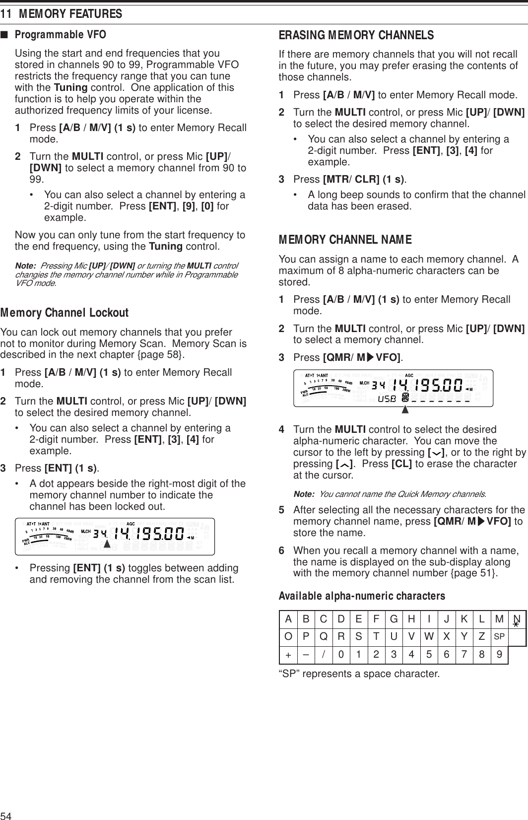 5411  MEMORY FEATURES■Programmable VFOUsing the start and end frequencies that youstored in channels 90 to 99, Programmable VFOrestricts the frequency range that you can tunewith the Tuning control.  One application of thisfunction is to help you operate within theauthorized frequency limits of your license.1Press [A/B / M/V] (1 s) to enter Memory Recallmode.2Turn the MULTI control, or press Mic [UP]/[DWN] to select a memory channel from 90 to99.• You can also select a channel by entering a2-digit number.  Press [ENT], [9], [0] forexample.Now you can only tune from the start frequency tothe end frequency, using the Tuning control.Note:  Pressing Mic [UP]/ [DWN] or turning the MULTI controlchangies the memory channel number while in ProgrammableVFO mode.Memory Channel LockoutYou can lock out memory channels that you prefernot to monitor during Memory Scan.  Memory Scan isdescribed in the next chapter {page 58}.1Press [A/B / M/V] (1 s) to enter Memory Recallmode.2Turn the MULTI control, or press Mic [UP]/ [DWN]to select the desired memory channel.• You can also select a channel by entering a2-digit number.  Press [ENT], [3], [4] forexample.3Press [ENT] (1 s).• A dot appears beside the right-most digit of thememory channel number to indicate thechannel has been locked out.• Pressing [ENT] (1 s) toggles between addingand removing the channel from the scan list.ERASING MEMORY CHANNELSIf there are memory channels that you will not recallin the future, you may prefer erasing the contents ofthose channels.1Press [A/B / M/V] to enter Memory Recall mode.2Turn the MULTI control, or press Mic [UP]/ [DWN]to select the desired memory channel.• You can also select a channel by entering a2-digit number.  Press [ENT], [3], [4] forexample.3Press [MTR/ CLR] (1 s).• A long beep sounds to confirm that the channeldata has been erased.MEMORY CHANNEL NAMEYou can assign a name to each memory channel.  Amaximum of 8 alpha-numeric characters can bestored.1Press [A/B / M/V] (1 s) to enter Memory Recallmode.2Turn the MULTI control, or press Mic [UP]/ [DWN]to select a memory channel.3Press [QMR/ MsssssVFO].4Turn the MULTI control to select the desiredalpha-numeric character.  You can move thecursor to the left by pressing [ ], or to the right bypressing [ ].  Press [CL] to erase the characterat the cursor.Note:  You cannot name the Quick Memory channels.5After selecting all the necessary characters for thememory channel name, press [QMR/ MsssssVFO] tostore the name.6When you recall a memory channel with a name,the name is displayed on the sub-display alongwith the memory channel number {page 51}.Available alpha-numeric charactersABCDEFGH I JKLMNOPQRSTUVWXYZPS+–/0123456789“SP” represents a space character.