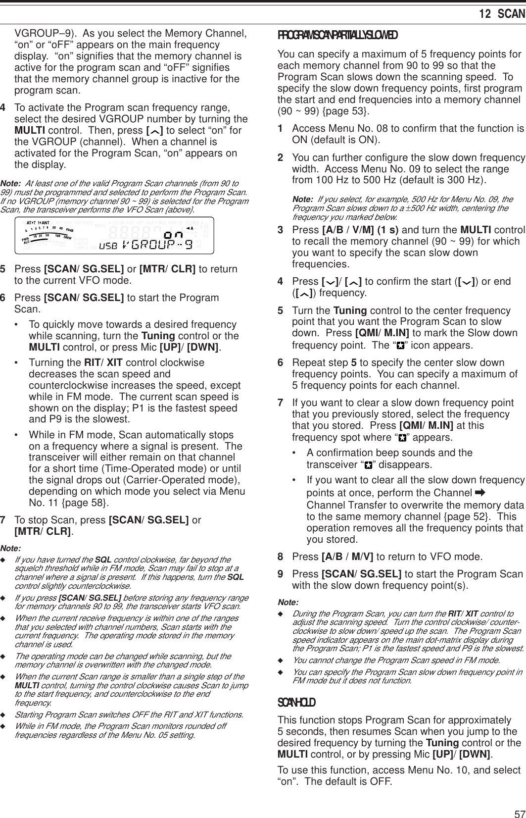 5712  SCANVGROUP–9).  As you select the Memory Channel,“on” or “oFF” appears on the main frequencydisplay.  “on” signifies that the memory channel isactive for the program scan and “oFF” signifiesthat the memory channel group is inactive for theprogram scan.4To activate the Program scan frequency range,select the desired VGROUP number by turning theMULTI control.  Then, press [ ] to select “on” forthe VGROUP (channel).  When a channel isactivated for the Program Scan, “on” appears onthe display.Note:  At least one of the valid Program Scan channels (from 90 to99) must be programmed and selected to perform the Program Scan.If no VGROUP (memory channel 90 ~ 99) is selected for the ProgramScan, the transceiver performs the VFO Scan {above}.5Press [SCAN/ SG.SEL] or [MTR/ CLR] to returnto the current VFO mode.6Press [SCAN/ SG.SEL] to start the ProgramScan.• To quickly move towards a desired frequencywhile scanning, turn the Tuning control or theMULTI control, or press Mic [UP]/ [DWN].• Turning the RIT/ XIT control clockwisedecreases the scan speed andcounterclockwise increases the speed, exceptwhile in FM mode.  The current scan speed isshown on the display; P1 is the fastest speedand P9 is the slowest.• While in FM mode, Scan automatically stopson a frequency where a signal is present.  Thetransceiver will either remain on that channelfor a short time (Time-Operated mode) or untilthe signal drops out (Carrier-Operated mode),depending on which mode you select via MenuNo. 11 {page 58}.7To stop Scan, press [SCAN/ SG.SEL] or[MTR/ CLR].Note:◆If you have turned the SQL control clockwise, far beyond thesquelch threshold while in FM mode, Scan may fail to stop at achannel where a signal is present.  If this happens, turn the SQLcontrol slightly counterclockwise.◆If you press [SCAN/ SG.SEL] before storing any frequency rangefor memory channels 90 to 99, the transceiver starts VFO scan.◆When the current receive frequency is within one of the rangesthat you selected with channel numbers, Scan starts with thecurrent frequency.  The operating mode stored in the memorychannel is used.◆The operating mode can be changed while scanning, but thememory channel is overwritten with the changed mode.◆When the current Scan range is smaller than a single step of theMULTI control, turning the control clockwise causes Scan to jumpto the start frequency, and counterclockwise to the endfrequency.◆Starting Program Scan switches OFF the RIT and XIT functions.◆While in FM mode, the Program Scan monitors rounded offfrequencies regardless of the Menu No. 05 setting.PROGRAM SCAN PARTIALLY SLOWEDYou can specify a maximum of 5 frequency points foreach memory channel from 90 to 99 so that theProgram Scan slows down the scanning speed.  Tospecify the slow down frequency points, first programthe start and end frequencies into a memory channel(90 ~ 99) {page 53}.1Access Menu No. 08 to confirm that the function isON (default is ON).2You can further configure the slow down frequencywidth.  Access Menu No. 09 to select the rangefrom 100 Hz to 500 Hz (default is 300 Hz).Note:  If you select, for example, 500 Hz for Menu No. 09, theProgram Scan slows down to a ±500 Hz width, centering thefrequency you marked below.3Press [A/B / V/M] (1 s) and turn the MULTI controlto recall the memory channel (90 ~ 99) for whichyou want to specify the scan slow downfrequencies.4Press [ ]/ [ ] to confirm the start ([ ]) or end([ ]) frequency.5Turn the Tuning control to the center frequencypoint that you want the Program Scan to slowdown.  Press [QMI/ M.IN] to mark the Slow downfrequency point.  The “ ” icon appears.6Repeat step 5 to specify the center slow downfrequency points.  You can specify a maximum of5 frequency points for each channel.7If you want to clear a slow down frequency pointthat you previously stored, select the frequencythat you stored.  Press [QMI/ M.IN] at thisfrequency spot where “ ” appears.• A confirmation beep sounds and thetransceiver “ ” disappears.• If you want to clear all the slow down frequencypoints at once, perform the Channel \Channel Transfer to overwrite the memory datato the same memory channel {page 52}.  Thisoperation removes all the frequency points thatyou stored.8Press [A/B / M/V] to return to VFO mode.9Press [SCAN/ SG.SEL] to start the Program Scanwith the slow down frequency point(s).Note:◆During the Program Scan, you can turn the RIT/ XIT control toadjust the scanning speed.  Turn the control clockwise/ counter-clockwise to slow down/ speed up the scan.  The Program Scanspeed indicator appears on the main dot-matrix display duringthe Program Scan; P1 is the fastest speed and P9 is the slowest.◆You cannot change the Program Scan speed in FM mode.◆You can specify the Program Scan slow down frequency point inFM mode but it does not function.SCAN HOLDThis function stops Program Scan for approximately5 seconds, then resumes Scan when you jump to thedesired frequency by turning the Tuning control or theMULTI control, or by pressing Mic [UP]/ [DWN].To use this function, access Menu No. 10, and select“on”.  The default is OFF.