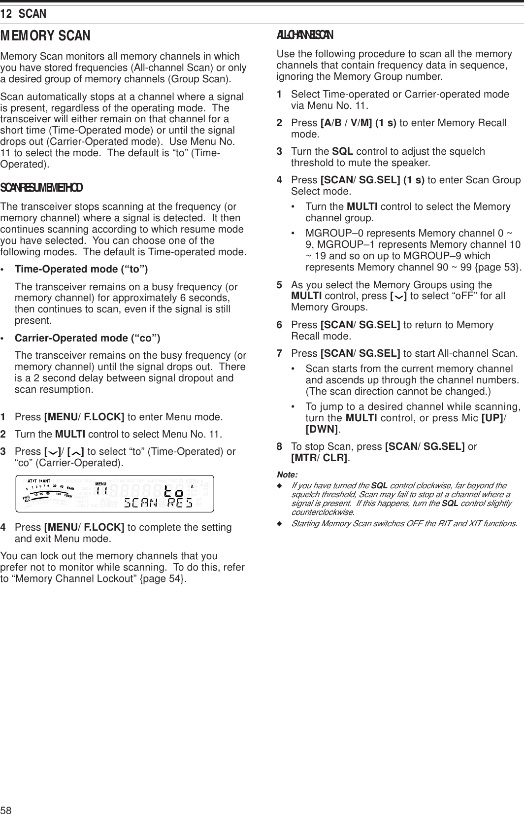 5812  SCANMEMORY SCANMemory Scan monitors all memory channels in whichyou have stored frequencies (All-channel Scan) or onlya desired group of memory channels (Group Scan).Scan automatically stops at a channel where a signalis present, regardless of the operating mode.  Thetransceiver will either remain on that channel for ashort time (Time-Operated mode) or until the signaldrops out (Carrier-Operated mode).  Use Menu No.11 to select the mode.  The default is “to” (Time-Operated).SCAN RESUME METHODThe transceiver stops scanning at the frequency (ormemory channel) where a signal is detected.  It thencontinues scanning according to which resume modeyou have selected.  You can choose one of thefollowing modes.  The default is Time-operated mode.• Time-Operated mode (“to”)The transceiver remains on a busy frequency (ormemory channel) for approximately 6 seconds,then continues to scan, even if the signal is stillpresent.• Carrier-Operated mode (“co”)The transceiver remains on the busy frequency (ormemory channel) until the signal drops out.  Thereis a 2 second delay between signal dropout andscan resumption.1Press [MENU/ F.LOCK] to enter Menu mode.2Turn the MULTI control to select Menu No. 11.3Press [ ]/ [ ] to select “to” (Time-Operated) or“co” (Carrier-Operated).4Press [MENU/ F.LOCK] to complete the settingand exit Menu mode.You can lock out the memory channels that youprefer not to monitor while scanning.  To do this, referto “Memory Channel Lockout” {page 54}.ALL-CHANNEL SCANUse the following procedure to scan all the memorychannels that contain frequency data in sequence,ignoring the Memory Group number.1Select Time-operated or Carrier-operated modevia Menu No. 11.2Press [A/B / V/M] (1 s) to enter Memory Recallmode.3Turn the SQL control to adjust the squelchthreshold to mute the speaker.4Press [SCAN/ SG.SEL] (1 s) to enter Scan GroupSelect mode.• Turn the MULTI control to select the Memorychannel group.• MGROUP–0 represents Memory channel 0 ~9, MGROUP–1 represents Memory channel 10~ 19 and so on up to MGROUP–9 whichrepresents Memory channel 90 ~ 99 {page 53}.5As you select the Memory Groups using theMULTI control, press [ ] to select “oFF” for allMemory Groups.6Press [SCAN/ SG.SEL] to return to MemoryRecall mode.7Press [SCAN/ SG.SEL] to start All-channel Scan.• Scan starts from the current memory channeland ascends up through the channel numbers.(The scan direction cannot be changed.)• To jump to a desired channel while scanning,turn the MULTI control, or press Mic [UP]/[DWN].8To stop Scan, press [SCAN/ SG.SEL] or[MTR/ CLR].Note:◆If you have turned the SQL control clockwise, far beyond thesquelch threshold, Scan may fail to stop at a channel where asignal is present.  If this happens, turn the SQL control slightlycounterclockwise.◆Starting Memory Scan switches OFF the RIT and XIT functions.