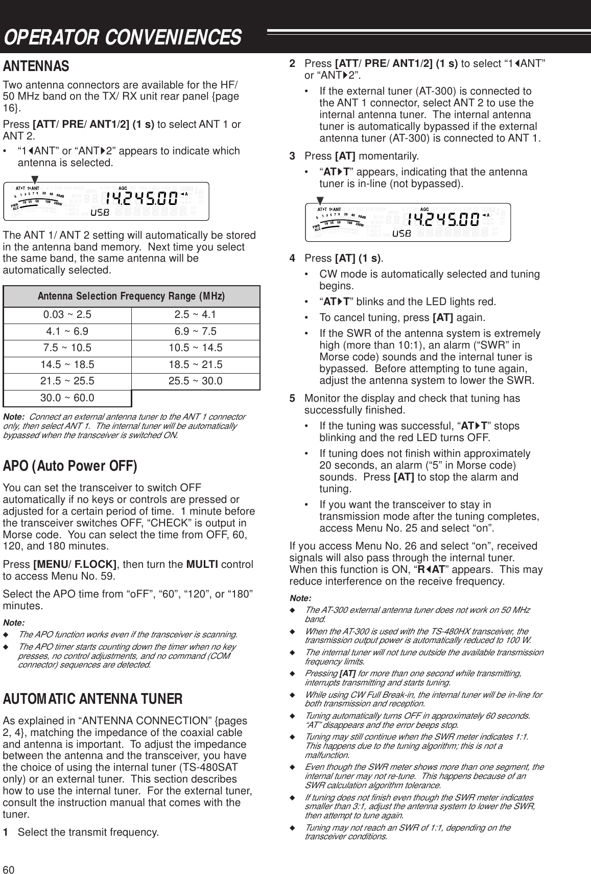 60OPERATOR CONVENIENCES2Press [ATT/ PRE/ ANT1/2] (1 s) to select “1tANT”or “ANTs2”.• If the external tuner (AT-300) is connected tothe ANT 1 connector, select ANT 2 to use theinternal antenna tuner.  The internal antennatuner is automatically bypassed if the externalantenna tuner (AT-300) is connected to ANT 1.3Press [AT] momentarily.•“ATsT” appears, indicating that the antennatuner is in-line (not bypassed).4Press [AT] (1 s).• CW mode is automatically selected and tuningbegins.•“ATsT” blinks and the LED lights red.• To cancel tuning, press [AT] again.• If the SWR of the antenna system is extremelyhigh (more than 10:1), an alarm (“SWR” inMorse code) sounds and the internal tuner isbypassed.  Before attempting to tune again,adjust the antenna system to lower the SWR.5Monitor the display and check that tuning hassuccessfully finished.• If the tuning was successful, “ATsT” stopsblinking and the red LED turns OFF.• If tuning does not finish within approximately20 seconds, an alarm (“5” in Morse code)sounds.  Press [AT] to stop the alarm andtuning.• If you want the transceiver to stay intransmission mode after the tuning completes,access Menu No. 25 and select “on”.If you access Menu No. 26 and select “on”, receivedsignals will also pass through the internal tuner.When this function is ON, “RtAT” appears.  This mayreduce interference on the receive frequency.Note:◆The AT-300 external antenna tuner does not work on 50 MHzband.◆When the AT-300 is used with the TS-480HX transceiver, thetransmission output power is automatically reduced to 100 W.◆The internal tuner will not tune outside the available transmissionfrequency limits.◆Pressing [AT] for more than one second while transmitting,interrupts transmitting and starts tuning.◆While using CW Full Break-in, the internal tuner will be in-line forboth transmission and reception.◆Tuning automatically turns OFF in approximately 60 seconds.“AT” disappears and the error beeps stop.◆Tuning may still continue when the SWR meter indicates 1:1.This happens due to the tuning algorithm; this is not amalfunction.◆Even though the SWR meter shows more than one segment, theinternal tuner may not re-tune.  This happens because of anSWR calculation algorithm tolerance.◆If tuning does not finish even though the SWR meter indicatessmaller than 3:1, adjust the antenna system to lower the SWR,then attempt to tune again.◆Tuning may not reach an SWR of 1:1, depending on thetransceiver conditions.ANTENNASTwo antenna connectors are available for the HF/50 MHz band on the TX/ RX unit rear panel {page16}.Press [ATT/ PRE/ ANT1/2] (1 s) to select ANT 1 orANT 2.•“1tANT” or “ANTs2” appears to indicate whichantenna is selected.The ANT 1/ ANT 2 setting will automatically be storedin the antenna band memory.  Next time you selectthe same band, the same antenna will beautomatically selected.)zHM(egnaRycneuqerFnoitceleSannetnA5.2~30.01.4~5.29.6~1.45.7~9.65.01~5.75.41~5.015.81~5.415.12~5.815.52~5.120.03~5.520.06~0.03Note:  Connect an external antenna tuner to the ANT 1 connectoronly, then select ANT 1.  The internal tuner will be automaticallybypassed when the transceiver is switched ON.APO (Auto Power OFF)You can set the transceiver to switch OFFautomatically if no keys or controls are pressed oradjusted for a certain period of time.  1 minute beforethe transceiver switches OFF, “CHECK” is output inMorse code.  You can select the time from OFF, 60,120, and 180 minutes.Press [MENU/ F.LOCK], then turn the MULTI controlto access Menu No. 59.Select the APO time from “oFF”, “60”, “120”, or “180”minutes.Note:◆The APO function works even if the transceiver is scanning.◆The APO timer starts counting down the timer when no keypresses, no control adjustments, and no command (COMconnector) sequences are detected.AUTOMATIC ANTENNA TUNERAs explained in “ANTENNA CONNECTION” {pages2, 4}, matching the impedance of the coaxial cableand antenna is important.  To adjust the impedancebetween the antenna and the transceiver, you havethe choice of using the internal tuner (TS-480SATonly) or an external tuner.  This section describeshow to use the internal tuner.  For the external tuner,consult the instruction manual that comes with thetuner.1Select the transmit frequency.