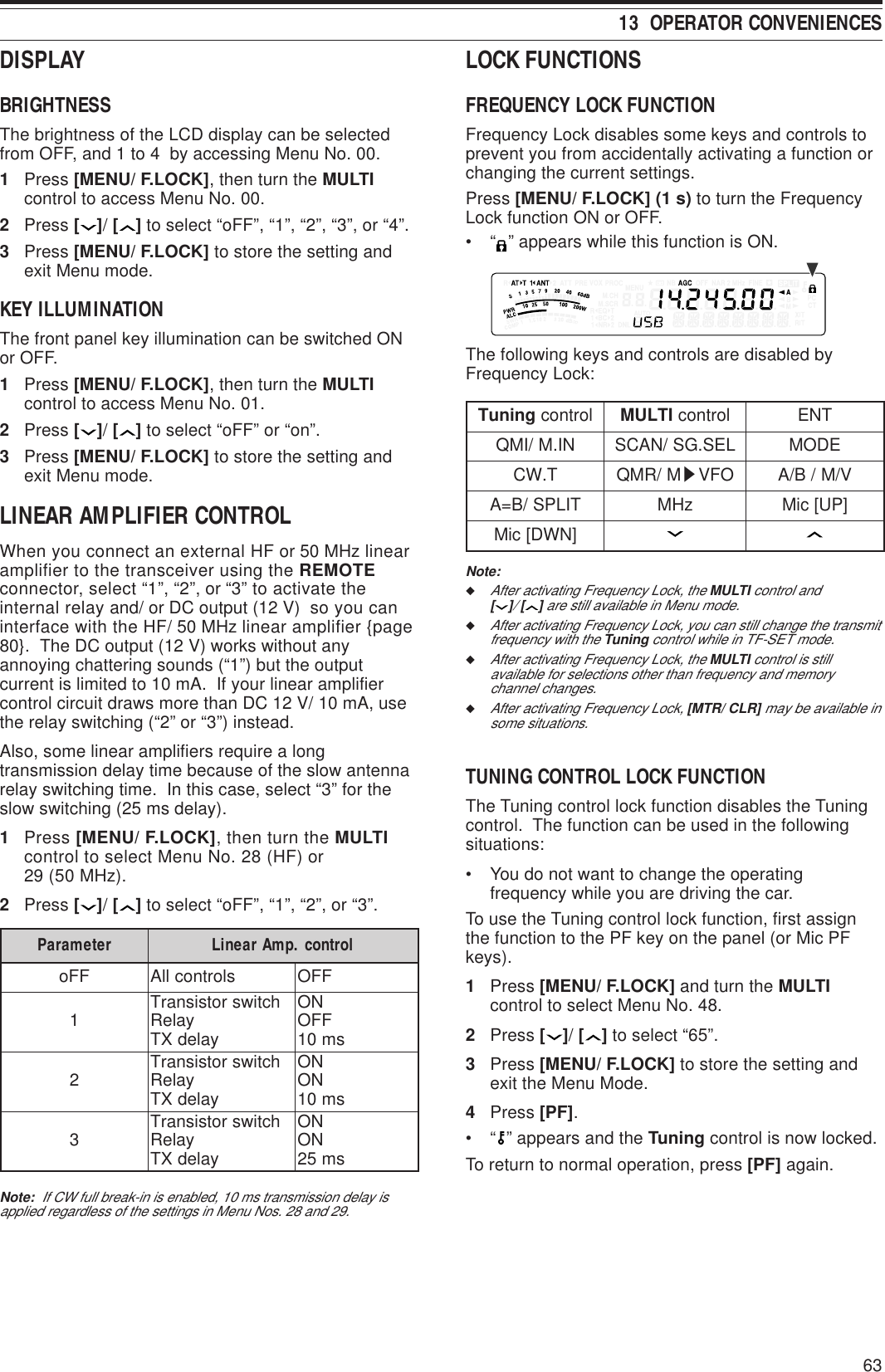 6313  OPERATOR CONVENIENCESDISPLAYBRIGHTNESSThe brightness of the LCD display can be selectedfrom OFF, and 1 to 4  by accessing Menu No. 00.1Press [MENU/ F.LOCK], then turn the MULTIcontrol to access Menu No. 00.2Press [ ]/ [ ] to select “oFF”, “1”, “2”, “3”, or “4”.3Press [MENU/ F.LOCK] to store the setting andexit Menu mode.KEY ILLUMINATIONThe front panel key illumination can be switched ONor OFF.1Press [MENU/ F.LOCK], then turn the MULTIcontrol to access Menu No. 01.2Press [ ]/ [ ] to select “oFF” or “on”.3Press [MENU/ F.LOCK] to store the setting andexit Menu mode.LINEAR AMPLIFIER CONTROLWhen you connect an external HF or 50 MHz linearamplifier to the transceiver using the REMOTEconnector, select “1”, “2”, or “3” to activate theinternal relay and/ or DC output (12 V)  so you caninterface with the HF/ 50 MHz linear amplifier {page80}.  The DC output (12 V) works without anyannoying chattering sounds (“1”) but the outputcurrent is limited to 10 mA.  If your linear amplifiercontrol circuit draws more than DC 12 V/ 10 mA, usethe relay switching (“2” or “3”) instead.Also, some linear amplifiers require a longtransmission delay time because of the slow antennarelay switching time.  In this case, select “3” for theslow switching (25 ms delay).1Press [MENU/ F.LOCK], then turn the MULTIcontrol to select Menu No. 28 (HF) or29 (50 MHz).2Press [ ]/ [ ] to select “oFF”, “1”, “2”, or “3”.retemaraP lortnoc.pmAraeniLFFoslortnocllAFFO1hctiwsrotsisnarT yaleR yaledXTNO FFO sm012hctiwsrotsisnarT yaleR yaledXTNONO sm013hctiwsrotsisnarT yaleR yaledXTNONO sm52Note:  If CW full break-in is enabled, 10 ms transmission delay isapplied regardless of the settings in Menu Nos. 28 and 29.LOCK FUNCTIONSFREQUENCY LOCK FUNCTIONFrequency Lock disables some keys and controls toprevent you from accidentally activating a function orchanging the current settings.Press [MENU/ F.LOCK] (1 s) to turn the FrequencyLock function ON or OFF.•“” appears while this function is ON.The following keys and controls are disabled byFrequency Lock:gninuT lortnoc ITLUM lortnocTNENI.M/IMQLES.GS/NACSEDOMT.WCM/RMQ sOFVV/M/B/ATILPS/B=AzHM]PU[ciM]NWD[ciMNote:◆After activating Frequency Lock, the MULTI control and[ ]/ [ ] are still available in Menu mode.◆After activating Frequency Lock, you can still change the transmitfrequency with the Tuning control while in TF-SET mode.◆After activating Frequency Lock, the MULTI control is stillavailable for selections other than frequency and memorychannel changes.◆After activating Frequency Lock, [MTR/ CLR] may be available insome situations.TUNING CONTROL LOCK FUNCTIONThe Tuning control lock function disables the Tuningcontrol.  The function can be used in the followingsituations:• You do not want to change the operatingfrequency while you are driving the car.To use the Tuning control lock function, first assignthe function to the PF key on the panel (or Mic PFkeys).1Press [MENU/ F.LOCK] and turn the MULTIcontrol to select Menu No. 48.2Press [ ]/ [ ] to select “65”.3Press [MENU/ F.LOCK] to store the setting andexit the Menu Mode.4Press [PF].•“” appears and the Tuning control is now locked.To return to normal operation, press [PF] again.