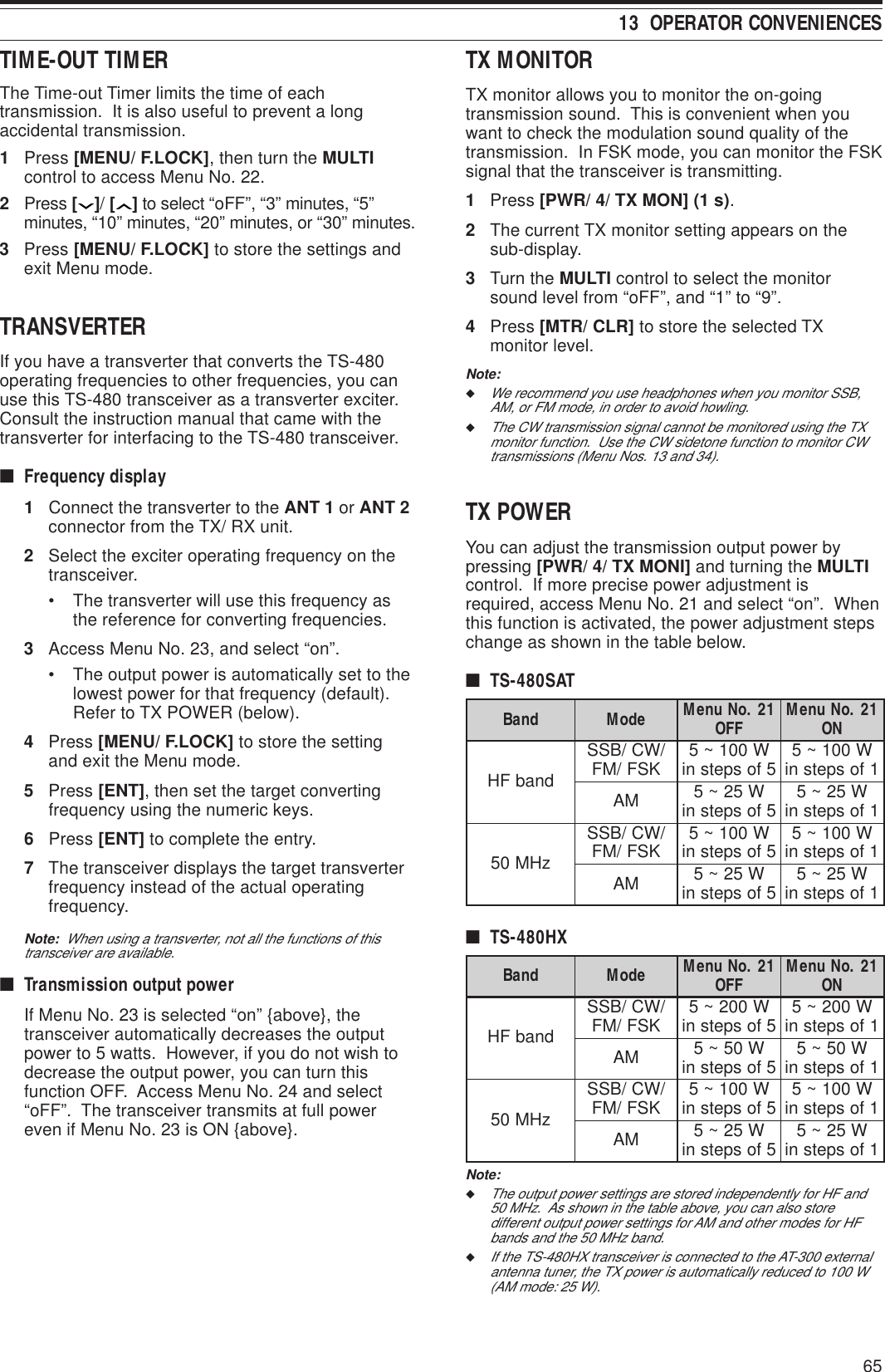 6513  OPERATOR CONVENIENCESTX MONITORTX monitor allows you to monitor the on-goingtransmission sound.  This is convenient when youwant to check the modulation sound quality of thetransmission.  In FSK mode, you can monitor the FSKsignal that the transceiver is transmitting.1Press [PWR/ 4/ TX MON] (1 s).2The current TX monitor setting appears on thesub-display.3Turn the MULTI control to select the monitorsound level from “oFF”, and “1” to “9”.4Press [MTR/ CLR] to store the selected TXmonitor level.Note:◆We recommend you use headphones when you monitor SSB,AM, or FM mode, in order to avoid howling.◆The CW transmission signal cannot be monitored using the TXmonitor function.  Use the CW sidetone function to monitor CWtransmissions (Menu Nos. 13 and 34).TX POWERYou can adjust the transmission output power bypressing [PWR/ 4/ TX MONI] and turning the MULTIcontrol.  If more precise power adjustment isrequired, access Menu No. 21 and select “on”.  Whenthis function is activated, the power adjustment stepschange as shown in the table below.■TS-480SATdnaB edoM 12.oNuneM FFO 12.oNuneM NOdnabFH/WC/BSS KSF/MF W001~5 5fospetsni W001~5 1fospetsniMA W52~5 5fospetsni W52~5 1fospetsnizHM05/WC/BSS KSF/MF W001~5 5fospetsni W001~5 1fospetsniMA W52~5 5fospetsni W52~5 1fospetsni■TS-480HXdnaB edoM 12.oNuneM FFO 12.oNuneM NOdnabFH/WC/BSS KSF/MF W002~5 5fospetsni W002~5 1fospetsniMA W05~5 5fospetsni W05~5 1fospetsnizHM05/WC/BSS KSF/MF W001~5 5fospetsni W001~5 1fospetsniMA W52~5 5fospetsni W52~5 1fospetsniNote:◆The output power settings are stored independently for HF and50 MHz.  As shown in the table above, you can also storedifferent output power settings for AM and other modes for HFbands and the 50 MHz band.◆If the TS-480HX transceiver is connected to the AT-300 externalantenna tuner, the TX power is automatically reduced to 100 W(AM mode: 25 W).TIME-OUT TIMERThe Time-out Timer limits the time of eachtransmission.  It is also useful to prevent a longaccidental transmission.1Press [MENU/ F.LOCK], then turn the MULTIcontrol to access Menu No. 22.2Press [ ]/ [ ] to select “oFF”, “3” minutes, “5”minutes, “10” minutes, “20” minutes, or “30” minutes.3Press [MENU/ F.LOCK] to store the settings andexit Menu mode.TRANSVERTERIf you have a transverter that converts the TS-480operating frequencies to other frequencies, you canuse this TS-480 transceiver as a transverter exciter.Consult the instruction manual that came with thetransverter for interfacing to the TS-480 transceiver.■Frequency display1Connect the transverter to the ANT 1 or ANT 2connector from the TX/ RX unit.2Select the exciter operating frequency on thetransceiver.• The transverter will use this frequency asthe reference for converting frequencies.3Access Menu No. 23, and select “on”.• The output power is automatically set to thelowest power for that frequency (default).Refer to TX POWER (below).4Press [MENU/ F.LOCK] to store the settingand exit the Menu mode.5Press [ENT], then set the target convertingfrequency using the numeric keys.6Press [ENT] to complete the entry.7The transceiver displays the target transverterfrequency instead of the actual operatingfrequency.Note:  When using a transverter, not all the functions of thistransceiver are available.■Transmission output powerIf Menu No. 23 is selected “on” {above}, thetransceiver automatically decreases the outputpower to 5 watts.  However, if you do not wish todecrease the output power, you can turn thisfunction OFF.  Access Menu No. 24 and select“oFF”.  The transceiver transmits at full powereven if Menu No. 23 is ON {above}.