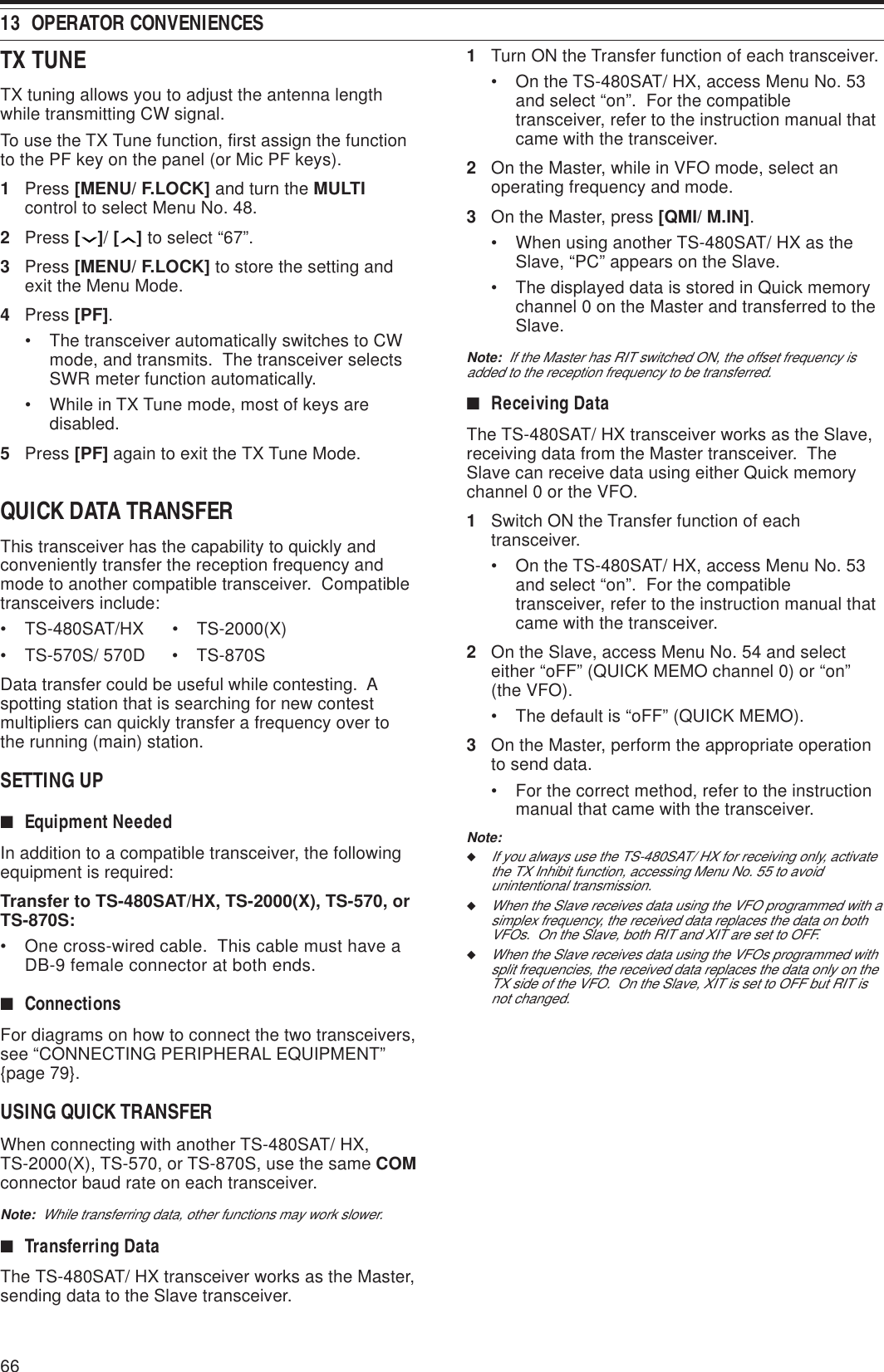 6613  OPERATOR CONVENIENCESTX TUNETX tuning allows you to adjust the antenna lengthwhile transmitting CW signal.To use the TX Tune function, first assign the functionto the PF key on the panel (or Mic PF keys).1Press [MENU/ F.LOCK] and turn the MULTIcontrol to select Menu No. 48.2Press [ ]/ [ ] to select “67”.3Press [MENU/ F.LOCK] to store the setting andexit the Menu Mode.4Press [PF].• The transceiver automatically switches to CWmode, and transmits.  The transceiver selectsSWR meter function automatically.• While in TX Tune mode, most of keys aredisabled.5Press [PF] again to exit the TX Tune Mode.QUICK DATA TRANSFERThis transceiver has the capability to quickly andconveniently transfer the reception frequency andmode to another compatible transceiver.  Compatibletransceivers include:• TS-480SAT/HX • TS-2000(X)• TS-570S/ 570D • TS-870SData transfer could be useful while contesting.  Aspotting station that is searching for new contestmultipliers can quickly transfer a frequency over tothe running (main) station.SETTING UP■Equipment NeededIn addition to a compatible transceiver, the followingequipment is required:Transfer to TS-480SAT/HX, TS-2000(X), TS-570, orTS-870S:• One cross-wired cable.  This cable must have aDB-9 female connector at both ends.■ConnectionsFor diagrams on how to connect the two transceivers,see “CONNECTING PERIPHERAL EQUIPMENT”{page 79}.USING QUICK TRANSFERWhen connecting with another TS-480SAT/ HX,TS-2000(X), TS-570, or TS-870S, use the same COMconnector baud rate on each transceiver.Note:  While transferring data, other functions may work slower.■Transferring DataThe TS-480SAT/ HX transceiver works as the Master,sending data to the Slave transceiver.1Turn ON the Transfer function of each transceiver.• On the TS-480SAT/ HX, access Menu No. 53and select “on”.  For the compatibletransceiver, refer to the instruction manual thatcame with the transceiver.2On the Master, while in VFO mode, select anoperating frequency and mode.3On the Master, press [QMI/ M.IN].• When using another TS-480SAT/ HX as theSlave, “PC” appears on the Slave.• The displayed data is stored in Quick memorychannel 0 on the Master and transferred to theSlave.Note:  If the Master has RIT switched ON, the offset frequency isadded to the reception frequency to be transferred.■Receiving DataThe TS-480SAT/ HX transceiver works as the Slave,receiving data from the Master transceiver.  TheSlave can receive data using either Quick memorychannel 0 or the VFO.1Switch ON the Transfer function of eachtransceiver.• On the TS-480SAT/ HX, access Menu No. 53and select “on”.  For the compatibletransceiver, refer to the instruction manual thatcame with the transceiver.2On the Slave, access Menu No. 54 and selecteither “oFF” (QUICK MEMO channel 0) or “on”(the VFO).• The default is “oFF” (QUICK MEMO).3On the Master, perform the appropriate operationto send data.• For the correct method, refer to the instructionmanual that came with the transceiver.Note:◆If you always use the TS-480SAT/ HX for receiving only, activatethe TX Inhibit function, accessing Menu No. 55 to avoidunintentional transmission.◆When the Slave receives data using the VFO programmed with asimplex frequency, the received data replaces the data on bothVFOs.  On the Slave, both RIT and XIT are set to OFF.◆When the Slave receives data using the VFOs programmed withsplit frequencies, the received data replaces the data only on theTX side of the VFO.  On the Slave, XIT is set to OFF but RIT isnot changed.