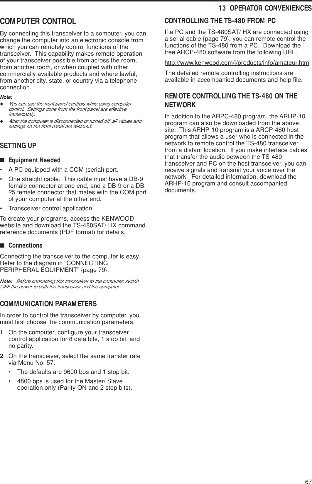 6713  OPERATOR CONVENIENCESCONTROLLING THE TS-480 FROM PCIf a PC and the TS-480SAT/ HX are connected usinga serial cable {page 79}, you can remote control thefunctions of the TS-480 from a PC.  Download thefree ARCP-480 software from the following URL.http://www.kenwood.com/i/products/info/amateur.htmThe detailed remote controlling instructions areavailable in accompanied documents and help file.REMOTE CONTROLLING THE TS-480 ON THENETWORKIn addition to the ARPC-480 program, the ARHP-10program can also be downloaded from the abovesite.  This ARHP-10 program is a ARCP-480 hostprogram that allows a user who is connected in thenetwork to remote control the TS-480 transceiverfrom a distant location.  If you make interface cablesthat transfer the audio between the TS-480transceiver and PC on the host transceiver, you canreceive signals and transmit your voice over thenetwork.  For detailed information, download theARHP-10 program and consult accompanieddocuments.COMPUTER CONTROLBy connecting this transceiver to a computer, you canchange the computer into an electronic console fromwhich you can remotely control functions of thetransceiver.  This capability makes remote operationof your transceiver possible from across the room,from another room, or when coupled with othercommercially available products and where lawful,from another city, state, or country via a telephoneconnection.Note:◆You can use the front panel controls while using computercontrol.  Settings done from the front panel are effectiveimmediately.◆After the computer is disconnected or turned off, all values andsettings on the front panel are restored.SETTING UP■Equipment Needed• A PC equipped with a COM (serial) port.• One straight cable.  This cable must have a DB-9female connector at one end, and a DB-9 or a DB-25 female connector that mates with the COM portof your computer at the other end.• Transceiver control application.To create your programs, access the KENWOODwebsite and download the TS-480SAT/ HX commandreference documents (PDF format) for details.■ConnectionsConnecting the transceiver to the computer is easy.Refer to the diagram in “CONNECTINGPERIPHERAL EQUIPMENT” {page 79}.Note:   Before connecting this transceiver to the computer, switchOFF the power to both the transceiver and the computer.COMMUNICATION PARAMETERSIn order to control the transceiver by computer, youmust first choose the communication parameters.1On the computer, configure your transceivercontrol application for 8 data bits, 1 stop bit, andno parity.2On the transceiver, select the same transfer ratevia Menu No. 57.• The defaults are 9600 bps and 1 stop bit.• 4800 bps is used for the Master/ Slaveoperation only (Parity ON and 2 stop bits).