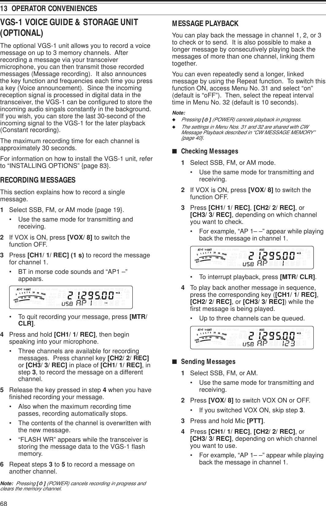 6813  OPERATOR CONVENIENCESVGS-1 VOICE GUIDE &amp; STORAGE UNIT(OPTIONAL)The optional VGS-1 unit allows you to record a voicemessage on up to 3 memory channels.  Afterrecording a message via your transceivermicrophone, you can then transmit those recordedmessages (Message recording).  It also announcesthe key function and frequencies each time you pressa key (Voice announcement).  Since the incomingreception signal is processed in digital data in thetransceiver, the VGS-1 can be configured to store theincoming audio singals constantly in the background.If you wish, you can store the last 30-second of theincoming signal to the VGS-1 for the later playback(Constant recording).The maximum recording time for each channel isapproximately 30 seconds.For information on how to install the VGS-1 unit, referto “INSTALLING OPTIONS” {page 83}.RECORDING MESSAGESThis section explains how to record a singlemessage.1Select SSB, FM, or AM mode {page 19}.• Use the same mode for transmitting andreceiving.2If VOX is ON, press [VOX/ 8] to switch thefunction OFF.3Press [CH1/ 1/ REC] (1 s) to record the messagefor channel 1.• BT in morse code sounds and “AP1 –”appears.• To quit recording your message, press [MTR/CLR].4Press and hold [CH1/ 1/ REC], then beginspeaking into your microphone.• Three channels are available for recordingmessages.  Press channel key [CH2/ 2/ REC]or [CH3/ 3/ REC] in place of [CH1/ 1/ REC], instep 3, to record the message on a differentchannel.5Release the key pressed in step 4 when you havefinished recording your message.• Also when the maximum recording timepasses, recording automatically stops.• The contents of the channel is overwritten withthe new message.• “FLASH WR” appears while the transceiver isstoring the message data to the VGS-1 flashmemory.6Repeat steps 3 to 5 to record a message onanother channel.Note:  Pressing [ ] (POWER) cancels recording in progress andclears the memory channel.MESSAGE PLAYBACKYou can play back the message in channel 1, 2, or 3to check or to send.  It is also possible to make alonger message by consecutively playing back themessages of more than one channel, linking themtogether.You can even repeatedly send a longer, linkedmessage by using the Repeat function.  To switch thisfunction ON, access Menu No. 31 and select “on”(default is “oFF”).  Then, select the repeat intervaltime in Menu No. 32 (default is 10 seconds).Note:◆Pressing [ ] (POWER) cancels playback in progress.◆The settings in Menu Nos. 31 and 32 are shared with CWMessage Playback described in “CW MESSAGE MEMORY”{page 40}.■Checking Messages1Select SSB, FM, or AM mode.• Use the same mode for transmitting andreceiving.2If VOX is ON, press [VOX/ 8] to switch thefunction OFF.3Press [CH1/ 1/ REC], [CH2/ 2/ REC], or[CH3/ 3/ REC], depending on which channelyou want to check.• For example, “AP 1– –” appear while playingback the message in channel 1.• To interrupt playback, press [MTR/ CLR].4To play back another message in sequence,press the corresponding key ([CH1/ 1/ REC],[CH2/ 2/ REC], or [CH3/ 3/ REC]) while thefirst message is being played.• Up to three channels can be queued.■Sending Messages1Select SSB, FM, or AM.• Use the same mode for transmitting andreceiving.2Press [VOX/ 8] to switch VOX ON or OFF.• If you switched VOX ON, skip step 3.3Press and hold Mic [PTT].4Press [CH1/ 1/ REC], [CH2/ 2/ REC], or[CH3/ 3/ REC], depending on which channelyou want to use.• For example, “AP 1– –” appear while playingback the message in channel 1.