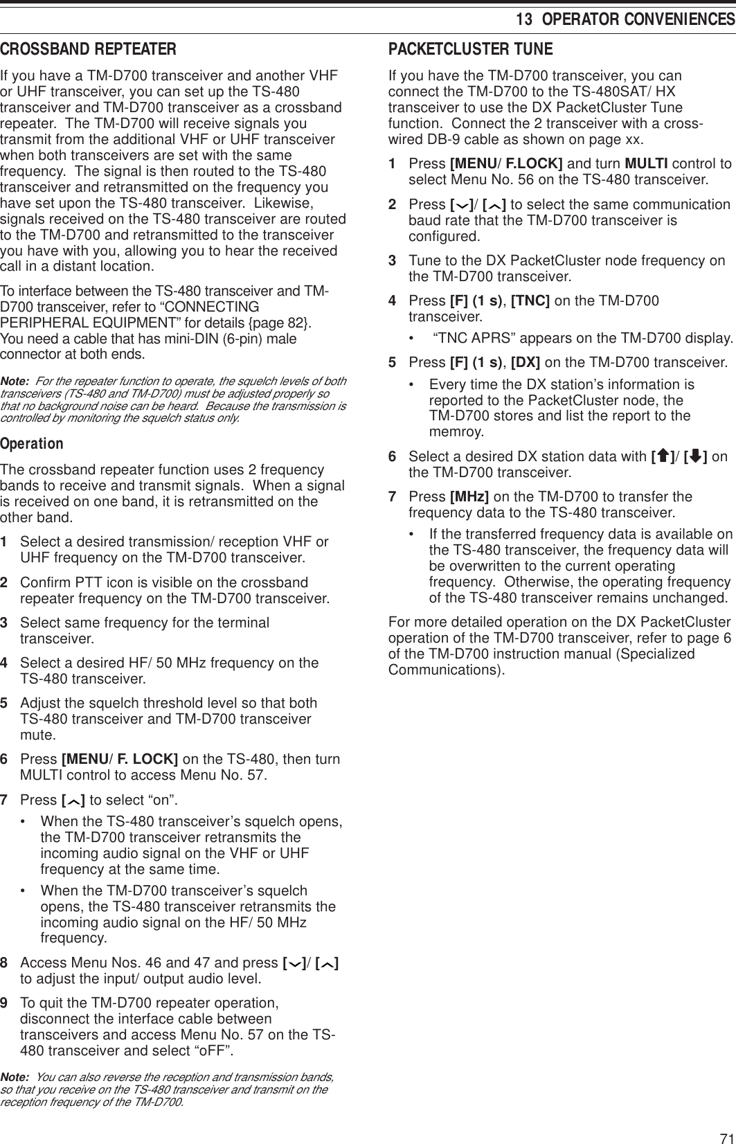 7113  OPERATOR CONVENIENCESCROSSBAND REPTEATERIf you have a TM-D700 transceiver and another VHFor UHF transceiver, you can set up the TS-480transceiver and TM-D700 transceiver as a crossbandrepeater.  The TM-D700 will receive signals youtransmit from the additional VHF or UHF transceiverwhen both transceivers are set with the samefrequency.  The signal is then routed to the TS-480transceiver and retransmitted on the frequency youhave set upon the TS-480 transceiver.  Likewise,signals received on the TS-480 transceiver are routedto the TM-D700 and retransmitted to the transceiveryou have with you, allowing you to hear the receivedcall in a distant location.To interface between the TS-480 transceiver and TM-D700 transceiver, refer to “CONNECTINGPERIPHERAL EQUIPMENT” for details {page 82}.You need a cable that has mini-DIN (6-pin) maleconnector at both ends.Note:  For the repeater function to operate, the squelch levels of bothtransceivers (TS-480 and TM-D700) must be adjusted properly sothat no background noise can be heard.  Because the transmission iscontrolled by monitoring the squelch status only.OperationThe crossband repeater function uses 2 frequencybands to receive and transmit signals.  When a signalis received on one band, it is retransmitted on theother band.1Select a desired transmission/ reception VHF orUHF frequency on the TM-D700 transceiver.2Confirm PTT icon is visible on the crossbandrepeater frequency on the TM-D700 transceiver.3Select same frequency for the terminaltransceiver.4Select a desired HF/ 50 MHz frequency on theTS-480 transceiver.5Adjust the squelch threshold level so that bothTS-480 transceiver and TM-D700 transceivermute.6Press [MENU/ F. LOCK] on the TS-480, then turnMULTI control to access Menu No. 57.7Press [ ] to select “on”.• When the TS-480 transceiver’s squelch opens,the TM-D700 transceiver retransmits theincoming audio signal on the VHF or UHFfrequency at the same time.• When the TM-D700 transceiver’s squelchopens, the TS-480 transceiver retransmits theincoming audio signal on the HF/ 50 MHzfrequency.8Access Menu Nos. 46 and 47 and press [ ]/ [ ]to adjust the input/ output audio level.9To quit the TM-D700 repeater operation,disconnect the interface cable betweentransceivers and access Menu No. 57 on the TS-480 transceiver and select “oFF”.Note:  You can also reverse the reception and transmission bands,so that you receive on the TS-480 transceiver and transmit on thereception frequency of the TM-D700.PACKETCLUSTER TUNEIf you have the TM-D700 transceiver, you canconnect the TM-D700 to the TS-480SAT/ HXtransceiver to use the DX PacketCluster Tunefunction.  Connect the 2 transceiver with a cross-wired DB-9 cable as shown on page xx.1Press [MENU/ F.LOCK] and turn MULTI control toselect Menu No. 56 on the TS-480 transceiver.2Press [ ]/ [ ] to select the same communicationbaud rate that the TM-D700 transceiver isconfigured.3Tune to the DX PacketCluster node frequency onthe TM-D700 transceiver.4Press [F] (1 s), [TNC] on the TM-D700transceiver.•  “TNC APRS” appears on the TM-D700 display.5Press [F] (1 s), [DX] on the TM-D700 transceiver.• Every time the DX station’s information isreported to the PacketCluster node, theTM-D700 stores and list the report to thememroy.6Select a desired DX station data with [ccccc]/ [ddddd] onthe TM-D700 transceiver.7Press [MHz] on the TM-D700 to transfer thefrequency data to the TS-480 transceiver.• If the transferred frequency data is available onthe TS-480 transceiver, the frequency data willbe overwritten to the current operatingfrequency.  Otherwise, the operating frequencyof the TS-480 transceiver remains unchanged.For more detailed operation on the DX PacketClusteroperation of the TM-D700 transceiver, refer to page 6of the TM-D700 instruction manual (SpecializedCommunications).