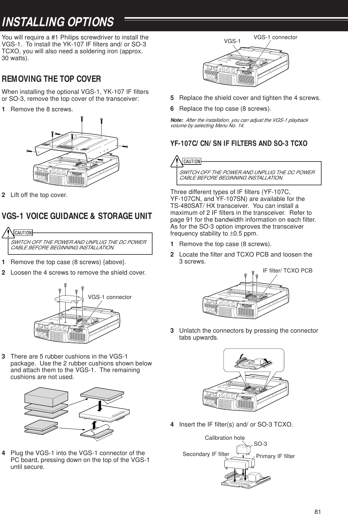 81INSTALLING OPTIONSYou will require a #1 Philips screwdriver to install theVGS-1.  To install the YK-107 IF filters and/ or SO-3TCXO, you will also need a soldering iron (approx.30 watts).REMOVING THE TOP COVERWhen installing the optional VGS-1, YK-107 IF filtersor SO-3, remove the top cover of the transceiver:1Remove the 8 screws.PADDLE KEYEXT.SP DATA REMOTECOMMIC PANELOPTION FILTER2OPTION FILTER12Lift off the top cover.VGS-1 VOICE GUIDANCE &amp; STORAGE UNITSWITCH OFF THE POWER AND UNPLUG THE DC POWERCABLE BEFORE BEGINNING INSTALLATION.1Remove the top case (8 screws) {above}.2Loosen the 4 screws to remove the shield cover.PADDLE KEYEXT.SP DATA REMOTECOMMIC PANELTCXOOPTIONOPTION FILTER2OPTION FILTER13There are 5 rubber cushions in the VGS-1package.  Use the 2 rubber cushions shown belowand attach them to the VGS-1.  The remainingcushions are not used.4Plug the VGS-1 into the VGS-1 connector of thePC board, pressing down on the top of the VGS-1until secure.PADDLE KEYEXT.SP DATA REMO TECOMMIC PANELTCXOOPTIONOPTION FILTER2OPTION FILTER15Replace the shield cover and tighten the 4 screws.6Replace the top case (8 screws).Note:  After the installation, you can adjust the VGS-1 playbackvolume by selecting Menu No. 14.YF-107C/ CN/ SN IF FILTERS AND SO-3 TCXOSWITCH OFF THE POWER AND UNPLUG THE DC POWERCABLE BEFORE BEGINNING INSTALLATION.Three different types of IF filters (YF-107C,YF-107CN, and YF-107SN) are available for theTS-480SAT/ HX transceiver.  You can install amaximum of 2 IF filters in the transceiver.  Refer topage 91 for the bandwidth information on each filter.As for the SO-3 option improves the transceiverfrequency stability to ±0.5 ppm.1Remove the top case (8 screws).2Locate the filter and TCXO PCB and loosen the3 screws.PADDLE KEYEXT.SP DATA REMOTECOMMIC PANELOPTION FILTER2OPTION FILTER1TCXOOPTION3Unlatch the connectors by pressing the connectortabs upwards.PADDLE KEYEXT.SP DATA REMOTECOMMIC PANELOPTION FILTER2OPTION FILTER1OPTION FILTER2OPTION FILTER1TCXOOPTIONTCXOOPTION4Insert the IF filter(s) and/ or SO-3 TCXO.OPTION FILTER2OPTION FILTER1TCXOOPTIONVGS-1 connectorVGS-1 connectorVGS-1IF filter/ TCXO PCBSO-3Calibration holeSecondary IF filter Primary IF filter