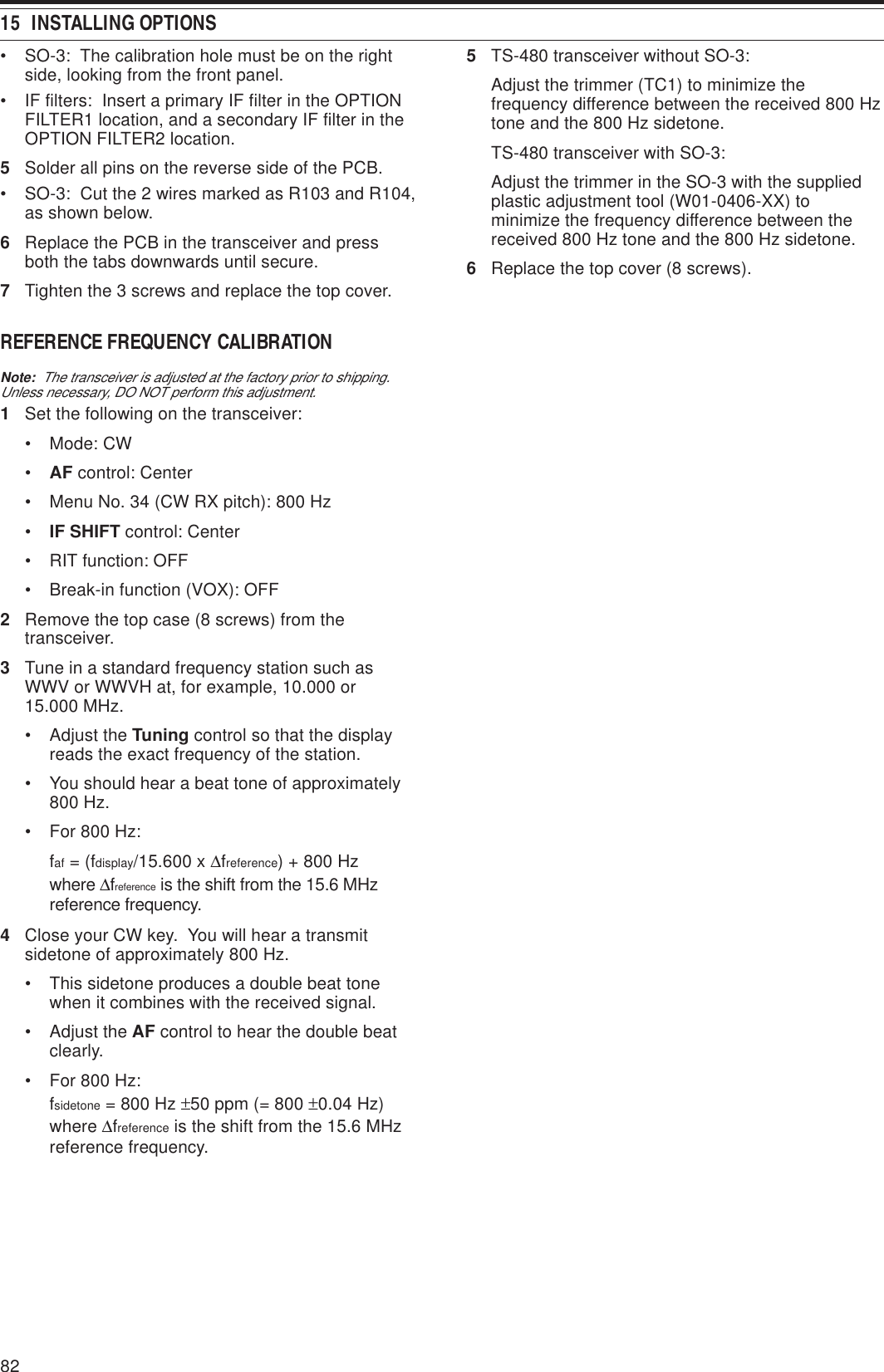 15  INSTALLING OPTIONS82• SO-3:  The calibration hole must be on the rightside, looking from the front panel.• IF filters:  Insert a primary IF filter in the OPTIONFILTER1 location, and a secondary IF filter in theOPTION FILTER2 location.5Solder all pins on the reverse side of the PCB.• SO-3:  Cut the 2 wires marked as R103 and R104,as shown below.6Replace the PCB in the transceiver and pressboth the tabs downwards until secure.7Tighten the 3 screws and replace the top cover.REFERENCE FREQUENCY CALIBRATIONNote:  The transceiver is adjusted at the factory prior to shipping.Unless necessary, DO NOT perform this adjustment.1Set the following on the transceiver:• Mode: CW•AF control: Center• Menu No. 34 (CW RX pitch): 800 Hz•IF SHIFT control: Center• RIT function: OFF• Break-in function (VOX): OFF2Remove the top case (8 screws) from thetransceiver.3Tune in a standard frequency station such asWWV or WWVH at, for example, 10.000 or15.000 MHz.• Adjust the Tuning control so that the displayreads the exact frequency of the station.• You should hear a beat tone of approximately800 Hz.• For 800 Hz:faf = (fdisplay/15.600 x ∆freference) + 800 Hzwhere ∆freference is the shift from the 15.6 MHzreference frequency.4Close your CW key.  You will hear a transmitsidetone of approximately 800 Hz.• This sidetone produces a double beat tonewhen it combines with the received signal.• Adjust the AF control to hear the double beatclearly.• For 800 Hz:fsidetone = 800 Hz ±50 ppm (= 800 ±0.04 Hz)where ∆freference is the shift from the 15.6 MHzreference frequency.5TS-480 transceiver without SO-3:Adjust the trimmer (TC1) to minimize thefrequency difference between the received 800 Hztone and the 800 Hz sidetone.TS-480 transceiver with SO-3:Adjust the trimmer in the SO-3 with the suppliedplastic adjustment tool (W01-0406-XX) tominimize the frequency difference between thereceived 800 Hz tone and the 800 Hz sidetone.6Replace the top cover (8 screws).