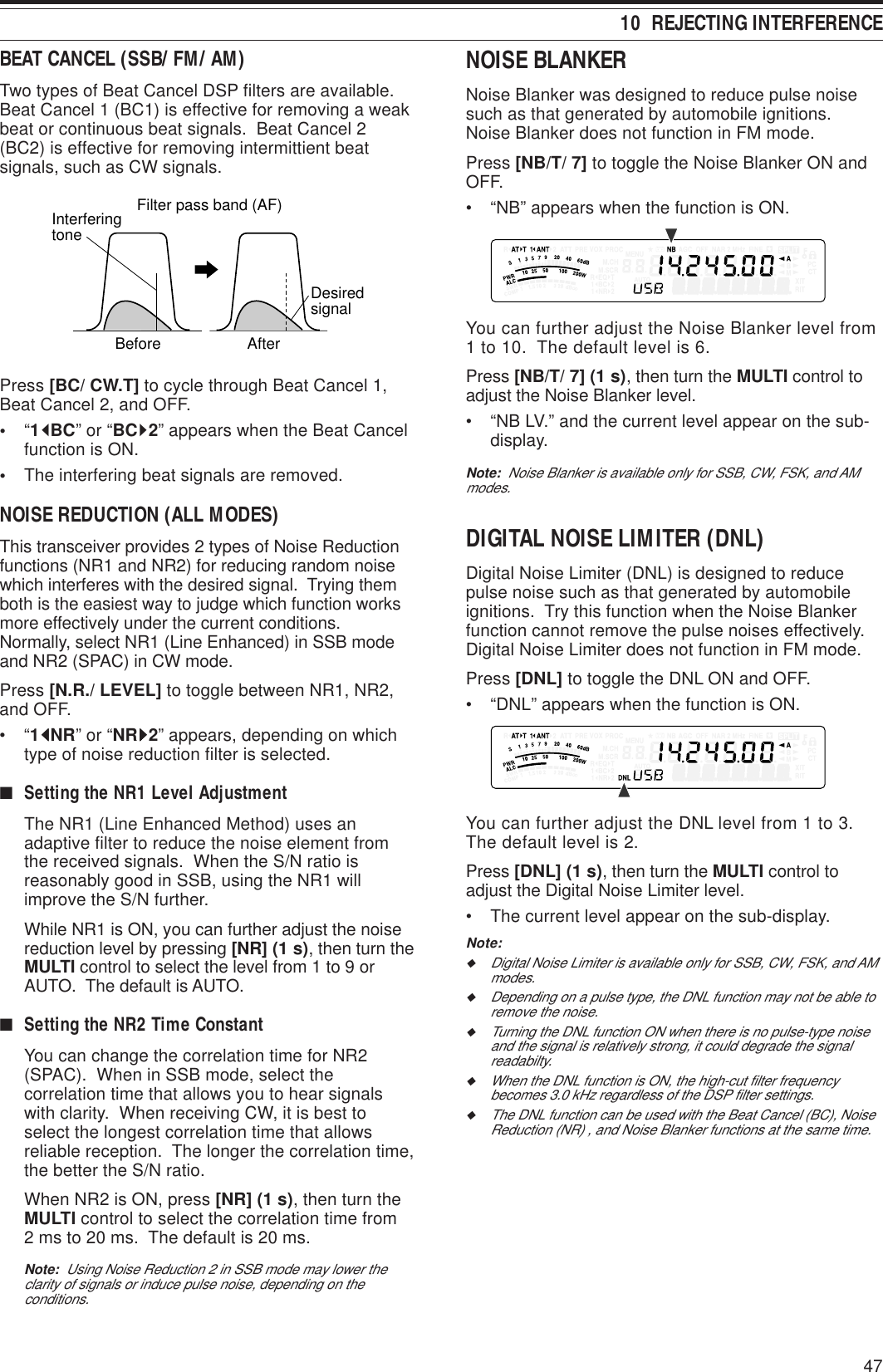 4710  REJECTING INTERFERENCEBEAT CANCEL (SSB/ FM/ AM)Two types of Beat Cancel DSP filters are available.Beat Cancel 1 (BC1) is effective for removing a weakbeat or continuous beat signals.  Beat Cancel 2(BC2) is effective for removing intermittient beatsignals, such as CW signals.BeforeInterferingtoneAfterFilter pass band (AF)DesiredsignalPress [BC/ CW.T] to cycle through Beat Cancel 1,Beat Cancel 2, and OFF.•“1tBC” or “BCs2” appears when the Beat Cancelfunction is ON.•The interfering beat signals are removed.NOISE REDUCTION (ALL MODES)This transceiver provides 2 types of Noise Reductionfunctions (NR1 and NR2) for reducing random noisewhich interferes with the desired signal.  Trying themboth is the easiest way to judge which function worksmore effectively under the current conditions.Normally, select NR1 (Line Enhanced) in SSB modeand NR2 (SPAC) in CW mode.Press [N.R./ LEVEL] to toggle between NR1, NR2,and OFF.•“1tttttNR” or “NRsssss2” appears, depending on whichtype of noise reduction filter is selected.■Setting the NR1 Level AdjustmentThe NR1 (Line Enhanced Method) uses anadaptive filter to reduce the noise element fromthe received signals.  When the S/N ratio isreasonably good in SSB, using the NR1 willimprove the S/N further.While NR1 is ON, you can further adjust the noisereduction level by pressing [NR] (1 s), then turn theMULTI control to select the level from 1 to 9 orAUTO.  The default is AUTO.■Setting the NR2 Time ConstantYou can change the correlation time for NR2(SPAC).  When in SSB mode, select thecorrelation time that allows you to hear signalswith clarity.  When receiving CW, it is best toselect the longest correlation time that allowsreliable reception.  The longer the correlation time,the better the S/N ratio.When NR2 is ON, press [NR] (1 s), then turn theMULTI control to select the correlation time from2 ms to 20 ms.  The default is 20 ms.Note:  Using Noise Reduction 2 in SSB mode may lower theclarity of signals or induce pulse noise, depending on theconditions.NOISE BLANKERNoise Blanker was designed to reduce pulse noisesuch as that generated by automobile ignitions.Noise Blanker does not function in FM mode.Press [NB/T/ 7] to toggle the Noise Blanker ON andOFF.• “NB” appears when the function is ON.You can further adjust the Noise Blanker level from1 to 10.  The default level is 6.Press [NB/T/ 7] (1 s), then turn the MULTI control toadjust the Noise Blanker level.• “NB LV.” and the current level appear on the sub-display.Note:  Noise Blanker is available only for SSB, CW, FSK, and AMmodes.DIGITAL NOISE LIMITER (DNL)Digital Noise Limiter (DNL) is designed to reducepulse noise such as that generated by automobileignitions.  Try this function when the Noise Blankerfunction cannot remove the pulse noises effectively.Digital Noise Limiter does not function in FM mode.Press [DNL] to toggle the DNL ON and OFF.• “DNL” appears when the function is ON.You can further adjust the DNL level from 1 to 3.The default level is 2.Press [DNL] (1 s), then turn the MULTI control toadjust the Digital Noise Limiter level.• The current level appear on the sub-display.Note:◆Digital Noise Limiter is available only for SSB, CW, FSK, and AMmodes.◆Depending on a pulse type, the DNL function may not be able toremove the noise.◆Turning the DNL function ON when there is no pulse-type noiseand the signal is relatively strong, it could degrade the signalreadabilty.◆When the DNL function is ON, the high-cut filter frequencybecomes 3.0 kHz regardless of the DSP filter settings.◆The DNL function can be used with the Beat Cancel (BC), NoiseReduction (NR) , and Noise Blanker functions at the same time.