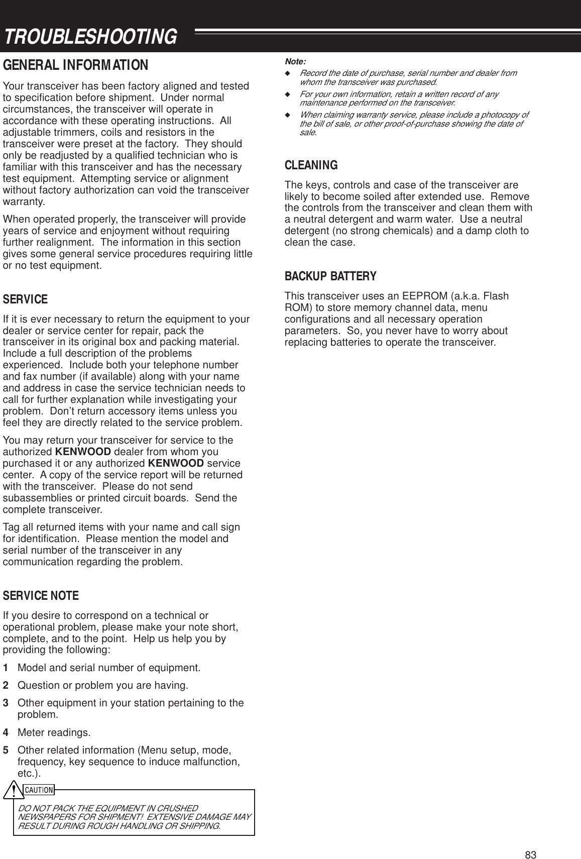 83TROUBLESHOOTINGNote:◆Record the date of purchase, serial number and dealer fromwhom the transceiver was purchased.◆For your own information, retain a written record of anymaintenance performed on the transceiver.◆When claiming warranty service, please include a photocopy ofthe bill of sale, or other proof-of-purchase showing the date ofsale.CLEANINGThe keys, controls and case of the transceiver arelikely to become soiled after extended use.  Removethe controls from the transceiver and clean them witha neutral detergent and warm water.  Use a neutraldetergent (no strong chemicals) and a damp cloth toclean the case.BACKUP BATTERYThis transceiver uses an EEPROM (a.k.a. FlashROM) to store memory channel data, menuconfigurations and all necessary operationparameters.  So, you never have to worry aboutreplacing batteries to operate the transceiver.GENERAL INFORMATIONYour transceiver has been factory aligned and testedto specification before shipment.  Under normalcircumstances, the transceiver will operate inaccordance with these operating instructions.  Alladjustable trimmers, coils and resistors in thetransceiver were preset at the factory.  They shouldonly be readjusted by a qualified technician who isfamiliar with this transceiver and has the necessarytest equipment.  Attempting service or alignmentwithout factory authorization can void the transceiverwarranty.When operated properly, the transceiver will provideyears of service and enjoyment without requiringfurther realignment.  The information in this sectiongives some general service procedures requiring littleor no test equipment.SERVICEIf it is ever necessary to return the equipment to yourdealer or service center for repair, pack thetransceiver in its original box and packing material.Include a full description of the problemsexperienced.  Include both your telephone numberand fax number (if available) along with your nameand address in case the service technician needs tocall for further explanation while investigating yourproblem.  Don’t return accessory items unless youfeel they are directly related to the service problem.You may return your transceiver for service to theauthorized KENWOOD dealer from whom youpurchased it or any authorized KENWOOD servicecenter.  A copy of the service report will be returnedwith the transceiver.  Please do not sendsubassemblies or printed circuit boards.  Send thecomplete transceiver.Tag all returned items with your name and call signfor identification.  Please mention the model andserial number of the transceiver in anycommunication regarding the problem.SERVICE NOTEIf you desire to correspond on a technical oroperational problem, please make your note short,complete, and to the point.  Help us help you byproviding the following:1Model and serial number of equipment.2Question or problem you are having.3Other equipment in your station pertaining to theproblem.4Meter readings.5Other related information (Menu setup, mode,frequency, key sequence to induce malfunction,etc.).DO NOT PACK THE EQUIPMENT IN CRUSHEDNEWSPAPERS FOR SHIPMENT!  EXTENSIVE DAMAGE MAYRESULT DURING ROUGH HANDLING OR SHIPPING.