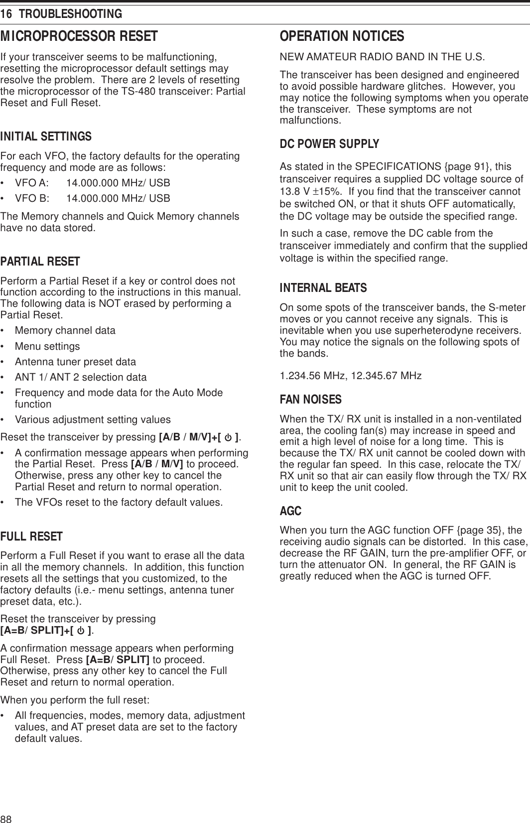 8816  TROUBLESHOOTINGOPERATION NOTICESNEW AMATEUR RADIO BAND IN THE U.S.The transceiver has been designed and engineeredto avoid possible hardware glitches.  However, youmay notice the following symptoms when you operatethe transceiver.  These symptoms are notmalfunctions.DC POWER SUPPLYAs stated in the SPECIFICATIONS {page 91}, thistransceiver requires a supplied DC voltage source of13.8 V ±15%.  If you find that the transceiver cannotbe switched ON, or that it shuts OFF automatically,the DC voltage may be outside the specified range.In such a case, remove the DC cable from thetransceiver immediately and confirm that the suppliedvoltage is within the specified range.INTERNAL BEATSOn some spots of the transceiver bands, the S-metermoves or you cannot receive any signals.  This isinevitable when you use superheterodyne receivers.You may notice the signals on the following spots ofthe bands.1.234.56 MHz, 12.345.67 MHzFAN NOISESWhen the TX/ RX unit is installed in a non-ventilatedarea, the cooling fan(s) may increase in speed andemit a high level of noise for a long time.  This isbecause the TX/ RX unit cannot be cooled down withthe regular fan speed.  In this case, relocate the TX/RX unit so that air can easily flow through the TX/ RXunit to keep the unit cooled.AGCWhen you turn the AGC function OFF {page 35}, thereceiving audio signals can be distorted.  In this case,decrease the RF GAIN, turn the pre-amplifier OFF, orturn the attenuator ON.  In general, the RF GAIN isgreatly reduced when the AGC is turned OFF.MICROPROCESSOR RESETIf your transceiver seems to be malfunctioning,resetting the microprocessor default settings mayresolve the problem.  There are 2 levels of resettingthe microprocessor of the TS-480 transceiver: PartialReset and Full Reset.INITIAL SETTINGSFor each VFO, the factory defaults for the operatingfrequency and mode are as follows:• VFO A: 14.000.000 MHz/ USB• VFO B: 14.000.000 MHz/ USBThe Memory channels and Quick Memory channelshave no data stored.PARTIAL RESETPerform a Partial Reset if a key or control does notfunction according to the instructions in this manual.The following data is NOT erased by performing aPartial Reset.• Memory channel data• Menu settings• Antenna tuner preset data• ANT 1/ ANT 2 selection data• Frequency and mode data for the Auto Modefunction• Various adjustment setting valuesReset the transceiver by pressing [A/B / M/V]+[   ].• A confirmation message appears when performingthe Partial Reset.  Press [A/B / M/V] to proceed.Otherwise, press any other key to cancel thePartial Reset and return to normal operation.• The VFOs reset to the factory default values.FULL RESETPerform a Full Reset if you want to erase all the datain all the memory channels.  In addition, this functionresets all the settings that you customized, to thefactory defaults (i.e.- menu settings, antenna tunerpreset data, etc.).Reset the transceiver by pressing[A=B/ SPLIT]+[   ].A confirmation message appears when performingFull Reset.  Press [A=B/ SPLIT] to proceed.Otherwise, press any other key to cancel the FullReset and return to normal operation.When you perform the full reset:• All frequencies, modes, memory data, adjustmentvalues, and AT preset data are set to the factorydefault values.