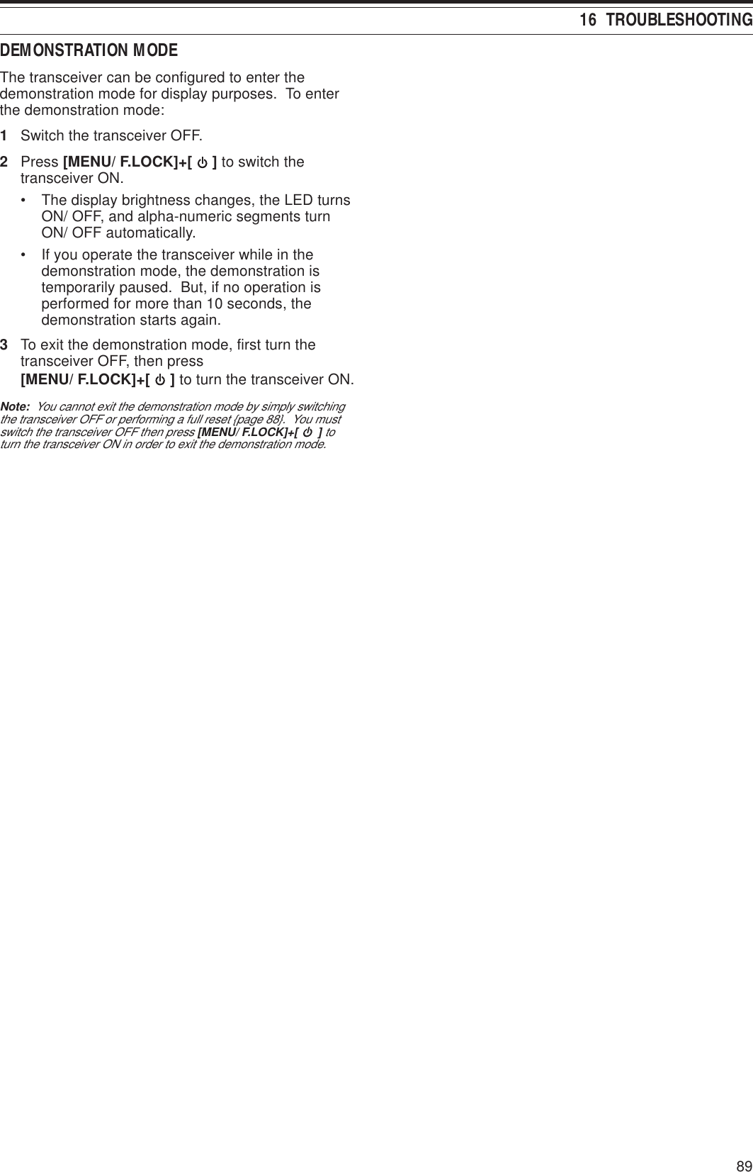 8916  TROUBLESHOOTINGDEMONSTRATION MODEThe transceiver can be configured to enter thedemonstration mode for display purposes.  To enterthe demonstration mode:1Switch the transceiver OFF.2Press [MENU/ F.LOCK]+[   ] to switch thetransceiver ON.• The display brightness changes, the LED turnsON/ OFF, and alpha-numeric segments turnON/ OFF automatically.• If you operate the transceiver while in thedemonstration mode, the demonstration istemporarily paused.  But, if no operation isperformed for more than 10 seconds, thedemonstration starts again.3To exit the demonstration mode, first turn thetransceiver OFF, then press[MENU/ F.LOCK]+[   ] to turn the transceiver ON.Note:  You cannot exit the demonstration mode by simply switchingthe transceiver OFF or performing a full reset {page 88}.  You mustswitch the transceiver OFF then press [MENU/ F.LOCK]+[   ] toturn the transceiver ON in order to exit the demonstration mode.