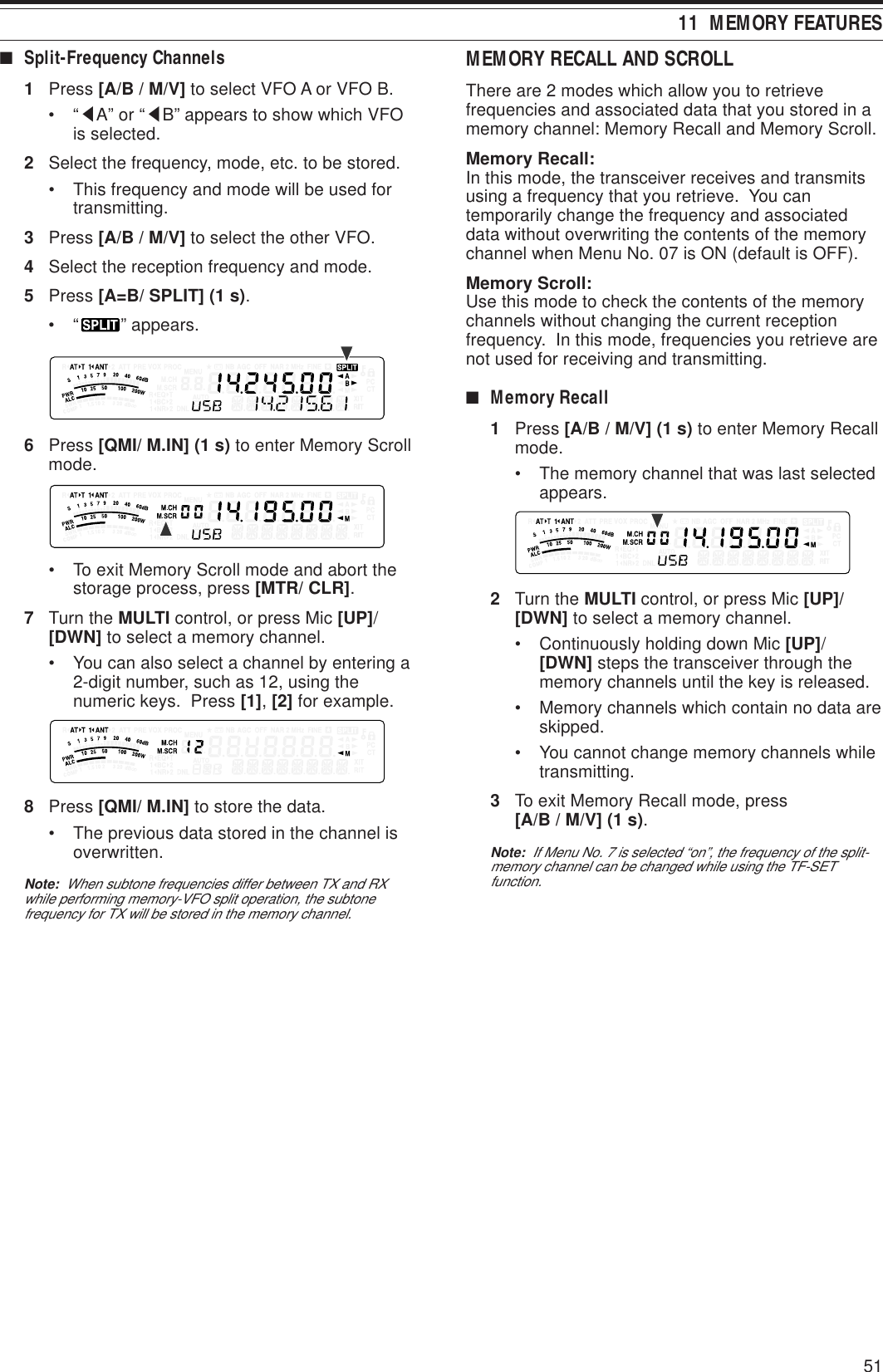 5111  MEMORY FEATURES■Split-Frequency Channels1Press [A/B / M/V] to select VFO A or VFO B.•“tA” or “tB” appears to show which VFOis selected.2Select the frequency, mode, etc. to be stored.• This frequency and mode will be used fortransmitting.3Press [A/B / M/V] to select the other VFO.4Select the reception frequency and mode.5Press [A=B/ SPLIT] (1 s).•“ ” appears.6Press [QMI/ M.IN] (1 s) to enter Memory Scrollmode.• To exit Memory Scroll mode and abort thestorage process, press [MTR/ CLR].7Turn the MULTI control, or press Mic [UP]/[DWN] to select a memory channel.• You can also select a channel by entering a2-digit number, such as 12, using thenumeric keys.  Press [1], [2] for example.8Press [QMI/ M.IN] to store the data.• The previous data stored in the channel isoverwritten.Note:  When subtone frequencies differ between TX and RXwhile performing memory-VFO split operation, the subtonefrequency for TX will be stored in the memory channel.MEMORY RECALL AND SCROLLThere are 2 modes which allow you to retrievefrequencies and associated data that you stored in amemory channel: Memory Recall and Memory Scroll.Memory Recall:In this mode, the transceiver receives and transmitsusing a frequency that you retrieve.  You cantemporarily change the frequency and associateddata without overwriting the contents of the memorychannel when Menu No. 07 is ON (default is OFF).Memory Scroll:Use this mode to check the contents of the memorychannels without changing the current receptionfrequency.  In this mode, frequencies you retrieve arenot used for receiving and transmitting.■Memory Recall1Press [A/B / M/V] (1 s) to enter Memory Recallmode.• The memory channel that was last selectedappears.2Turn the MULTI control, or press Mic [UP]/[DWN] to select a memory channel.• Continuously holding down Mic [UP]/[DWN] steps the transceiver through thememory channels until the key is released.• Memory channels which contain no data areskipped.• You cannot change memory channels whiletransmitting.3To exit Memory Recall mode, press[A/B / M/V] (1 s).Note:  If Menu No. 7 is selected “on”, the frequency of the split-memory channel can be changed while using the TF-SETfunction.