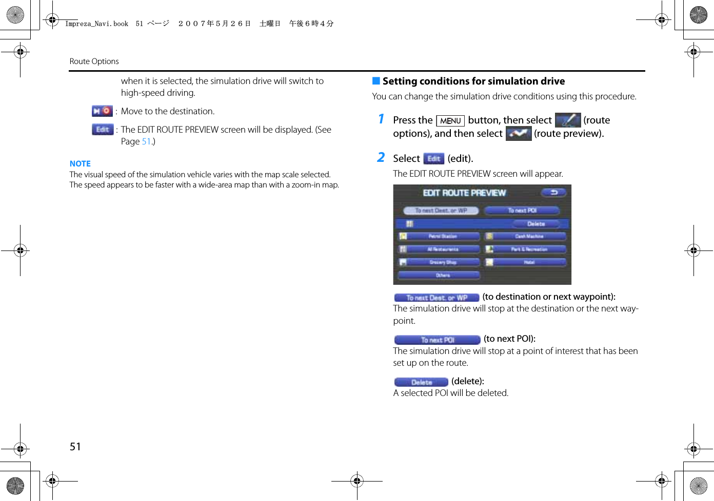 51Route Optionswhen it is selected, the simulation drive will switch to high-speed driving. :  Move to the destination.: The EDIT ROUTE PREVIEW screen will be displayed. (See Page 51.)NOTEThe visual speed of the simulation vehicle varies with the map scale selected. The speed appears to be faster with a wide-area map than with a zoom-in map.■Setting conditions for simulation driveYou can change the simulation drive conditions using this procedure.1Press the button, then select (route options), and then select (route preview).2Select (edit).The EDIT ROUTE PREVIEW screen will appear.(to destination or next waypoint):The simulation drive will stop at the destination or the next way-point.(to next POI):The simulation drive will stop at a point of interest that has been set up on the route.(delete):A selected POI will be deleted.+ORTG\CA0CXKDQQMࡍ࡯ࠫ㧞㧜㧜㧣ᐕ㧡᦬㧞㧢ᣣޓ࿯ᦐᣣޓඦᓟ㧢ᤨ㧠ಽ
