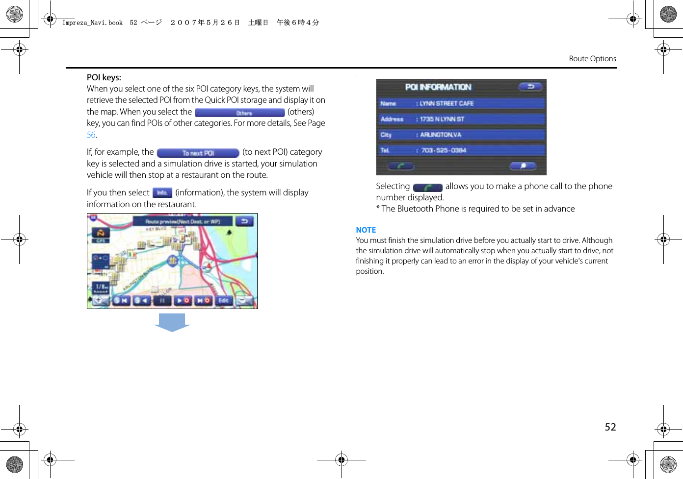 52Route OptionsPOI keys:When you select one of the six POI category keys, the system will retrieve the selected POI from the Quick POI storage and display it on the map. When you select the (others) key, you can find POIs of other categories. For more details, See Page 56.If, for example, the (to next POI) category key is selected and a simulation drive is started, your simulation vehicle will then stop at a restaurant on the route.If you then select (information), the system will display information on the restaurant..Selecting allows you to make a phone call to the phone number displayed.* The Bluetooth Phone is required to be set in advanceNOTEYou must finish the simulation drive before you actually start to drive. Although the simulation drive will automatically stop when you actually start to drive, not finishing it properly can lead to an error in the display of your vehicle&apos;s current position.+ORTG\CA0CXKDQQMࡍ࡯ࠫ㧞㧜㧜㧣ᐕ㧡᦬㧞㧢ᣣޓ࿯ᦐᣣޓඦᓟ㧢ᤨ㧠ಽ