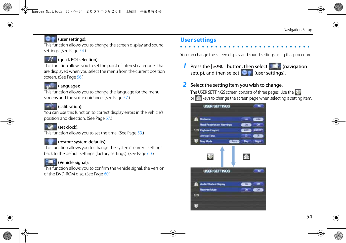 54Navigation Setup(user settings):This function allows you to change the screen display and sound settings. (See Page 54.)(quick POI selection):This function allows you to set the point of interest categories that are displayed when you select the menu from the current position screen. (See Page 56.)(language):This function allows you to change the language for the menu screens and the voice guidance. (See Page 57.)(calibration):You can use this function to correct display errors in the vehicle&apos;s position and direction. (See Page 57.)(set clock):This function allows you to set the time. (See Page 59.)(restore system defaults):This function allows you to change the system&apos;s current settings back to the default settings (factory settings). (See Page 60.)(Vehicle Signal):This function allows you to confirm the vehicle signal, the version of the DVD-ROM disc. (See Page 60.)User settingsYou can change the screen display and sound settings using this procedure.1Press the button, then select (navigation setup), and then select (user settings).2Select the setting item you wish to change.The USER SETTINGS screen consists of three pages. Use the  or keys to change the screen page when selecting a setting item.+ORTG\CA0CXKDQQMࡍ࡯ࠫ㧞㧜㧜㧣ᐕ㧡᦬㧞㧢ᣣޓ࿯ᦐᣣޓඦᓟ㧢ᤨ㧠ಽ