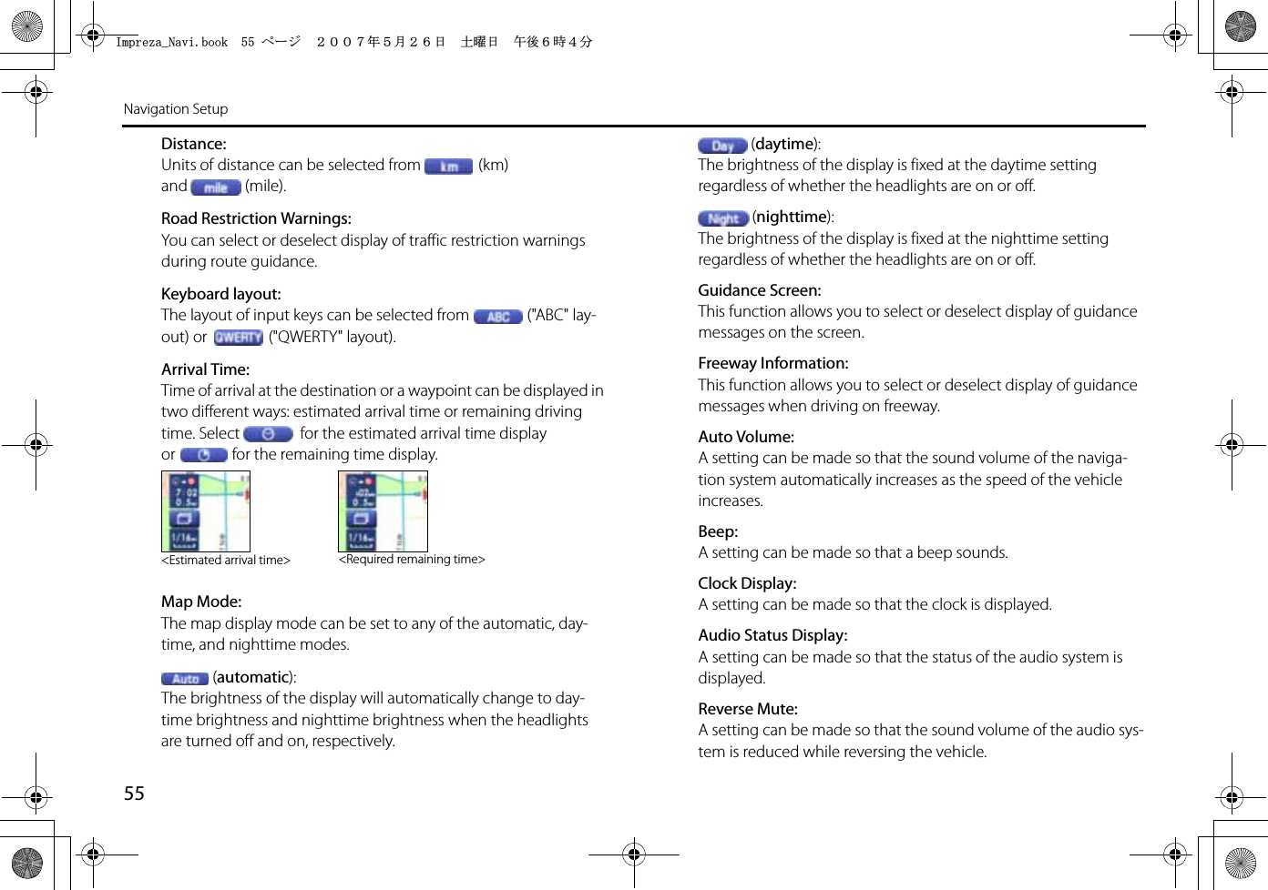 55Navigation SetupDistance:Units of distance can be selected from (km) and (mile).Road Restriction Warnings:You can select or deselect display of traffic restriction warnings during route guidance.Keyboard layout:The layout of input keys can be selected from (&quot;ABC&quot; lay-out) or  (&quot;QWERTY&quot; layout).Arrival Time:Time of arrival at the destination or a waypoint can be displayed in two different ways: estimated arrival time or remaining driving time. Select  for the estimated arrival time display or for the remaining time display.Map Mode:The map display mode can be set to any of the automatic, day-time, and nighttime modes.(automatic):The brightness of the display will automatically change to day-time brightness and nighttime brightness when the headlights are turned off and on, respectively.(daytime):The brightness of the display is fixed at the daytime setting regardless of whether the headlights are on or off.(nighttime):The brightness of the display is fixed at the nighttime setting regardless of whether the headlights are on or off.Guidance Screen:This function allows you to select or deselect display of guidance messages on the screen.Freeway Information:This function allows you to select or deselect display of guidance messages when driving on freeway.Auto Volume:A setting can be made so that the sound volume of the naviga-tion system automatically increases as the speed of the vehicle increases.Beep:A setting can be made so that a beep sounds.Clock Display:A setting can be made so that the clock is displayed.Audio Status Display:A setting can be made so that the status of the audio system is displayed.Reverse Mute:A setting can be made so that the sound volume of the audio sys-tem is reduced while reversing the vehicle.&lt;Estimated arrival time&gt; &lt;Required remaining time&gt;+ORTG\CA0CXKDQQMࡍ࡯ࠫ㧞㧜㧜㧣ᐕ㧡᦬㧞㧢ᣣޓ࿯ᦐᣣޓඦᓟ㧢ᤨ㧠ಽ