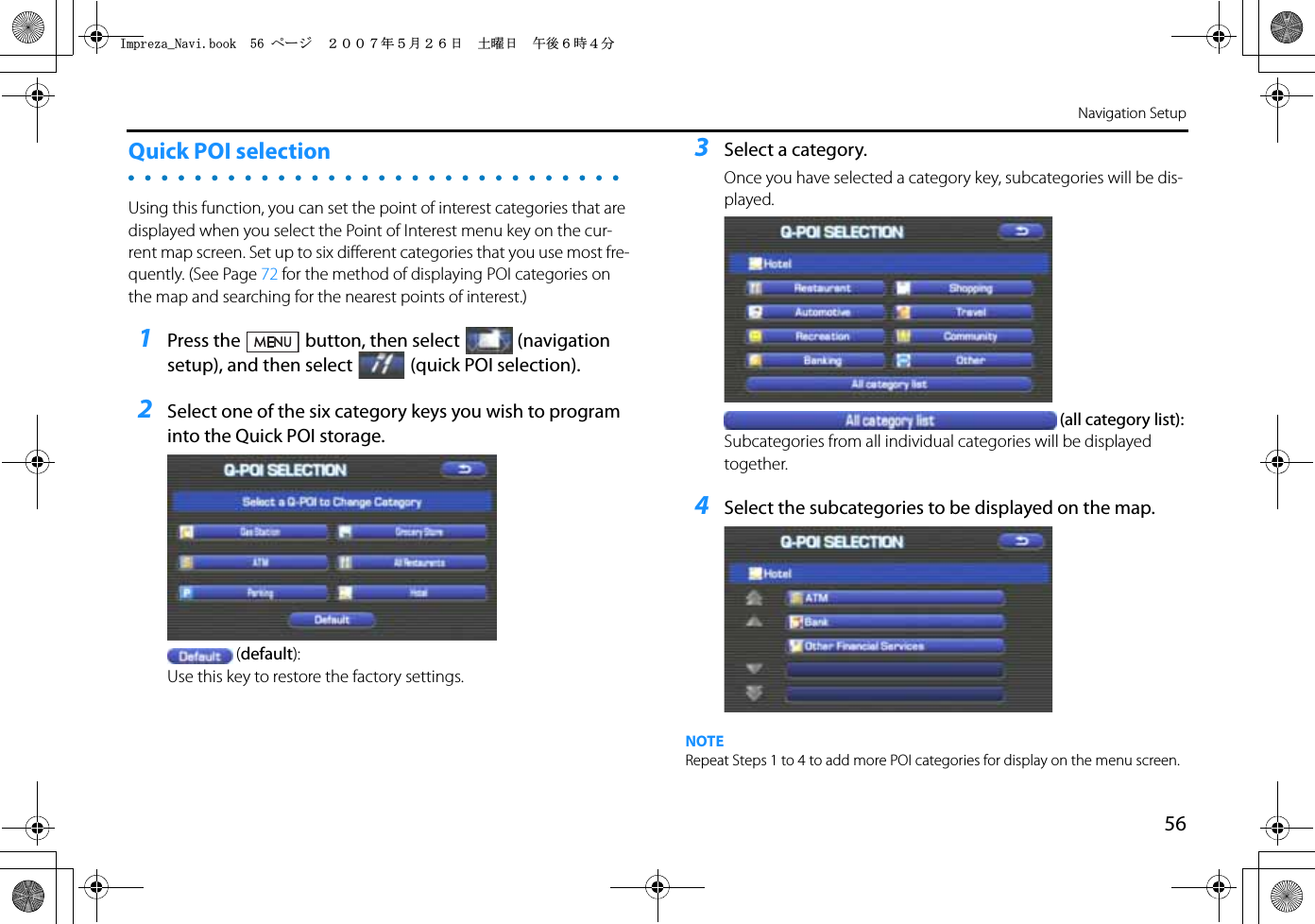 56Navigation SetupQuick POI selectionUsing this function, you can set the point of interest categories that are displayed when you select the Point of Interest menu key on the cur-rent map screen. Set up to six different categories that you use most fre-quently. (See Page 72 for the method of displaying POI categories on the map and searching for the nearest points of interest.)1Press the button, then select (navigation setup), and then select (quick POI selection).2Select one of the six category keys you wish to program into the Quick POI storage.(default):Use this key to restore the factory settings.3Select a category.Once you have selected a category key, subcategories will be dis-played.(all category list):Subcategories from all individual categories will be displayed together.4Select the subcategories to be displayed on the map.NOTERepeat Steps 1 to 4 to add more POI categories for display on the menu screen.+ORTG\CA0CXKDQQMࡍ࡯ࠫ㧞㧜㧜㧣ᐕ㧡᦬㧞㧢ᣣޓ࿯ᦐᣣޓඦᓟ㧢ᤨ㧠ಽ