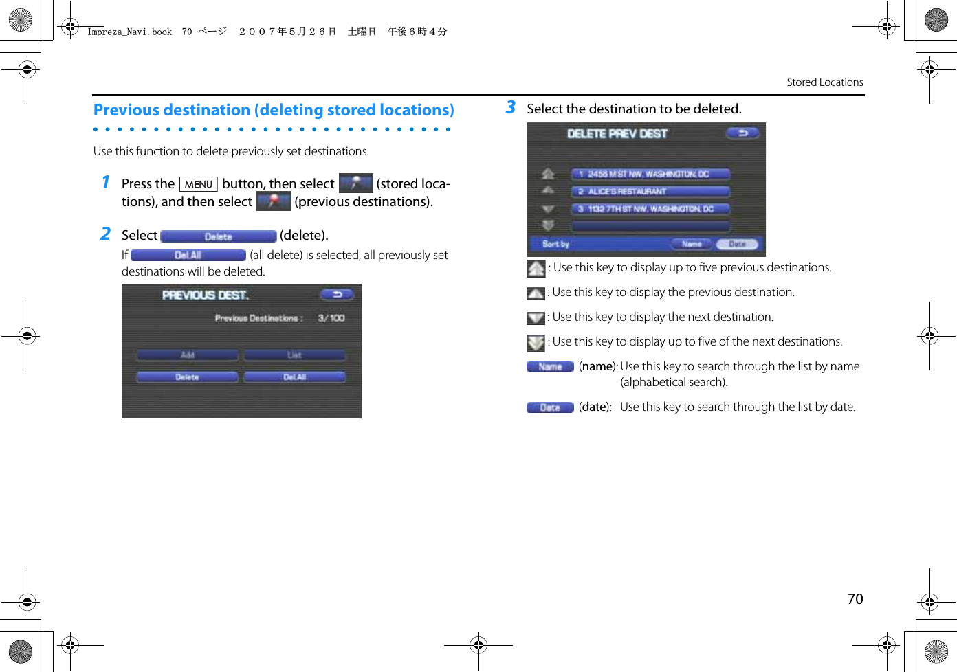 70Stored LocationsPrevious destination (deleting stored locations) Use this function to delete previously set destinations.1Press the button, then select (stored loca-tions), and then select (previous destinations).2Select (delete).If (all delete) is selected, all previously set destinations will be deleted.3Select the destination to be deleted.: Use this key to display up to five previous destinations.: Use this key to display the previous destination.: Use this key to display the next destination.: Use this key to display up to five of the next destinations.(name): Use this key to search through the list by name (alphabetical search).(date): Use this key to search through the list by date.+ORTG\CA0CXKDQQMࡍ࡯ࠫ㧞㧜㧜㧣ᐕ㧡᦬㧞㧢ᣣޓ࿯ᦐᣣޓඦᓟ㧢ᤨ㧠ಽ