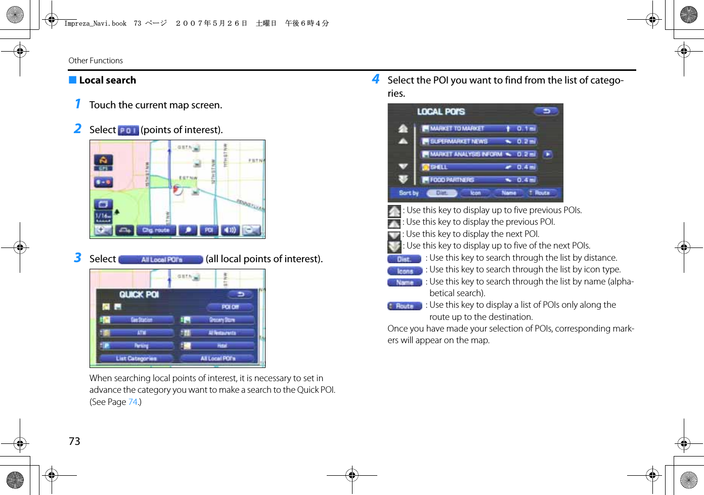 73Other Functions■Local search1Touch the current map screen.2Select (points of interest).3Select (all local points of interest).When searching local points of interest, it is necessary to set in advance the category you want to make a search to the Quick POI. (See Page 74.)4Select the POI you want to find from the list of catego-ries.: Use this key to display up to five previous POIs.: Use this key to display the previous POI.: Use this key to display the next POI.: Use this key to display up to five of the next POIs.: Use this key to search through the list by distance.: Use this key to search through the list by icon type.: Use this key to search through the list by name (alpha-betical search).: Use this key to display a list of POIs only along the route up to the destination.Once you have made your selection of POIs, corresponding mark-ers will appear on the map.+ORTG\CA0CXKDQQMࡍ࡯ࠫ㧞㧜㧜㧣ᐕ㧡᦬㧞㧢ᣣޓ࿯ᦐᣣޓඦᓟ㧢ᤨ㧠ಽ