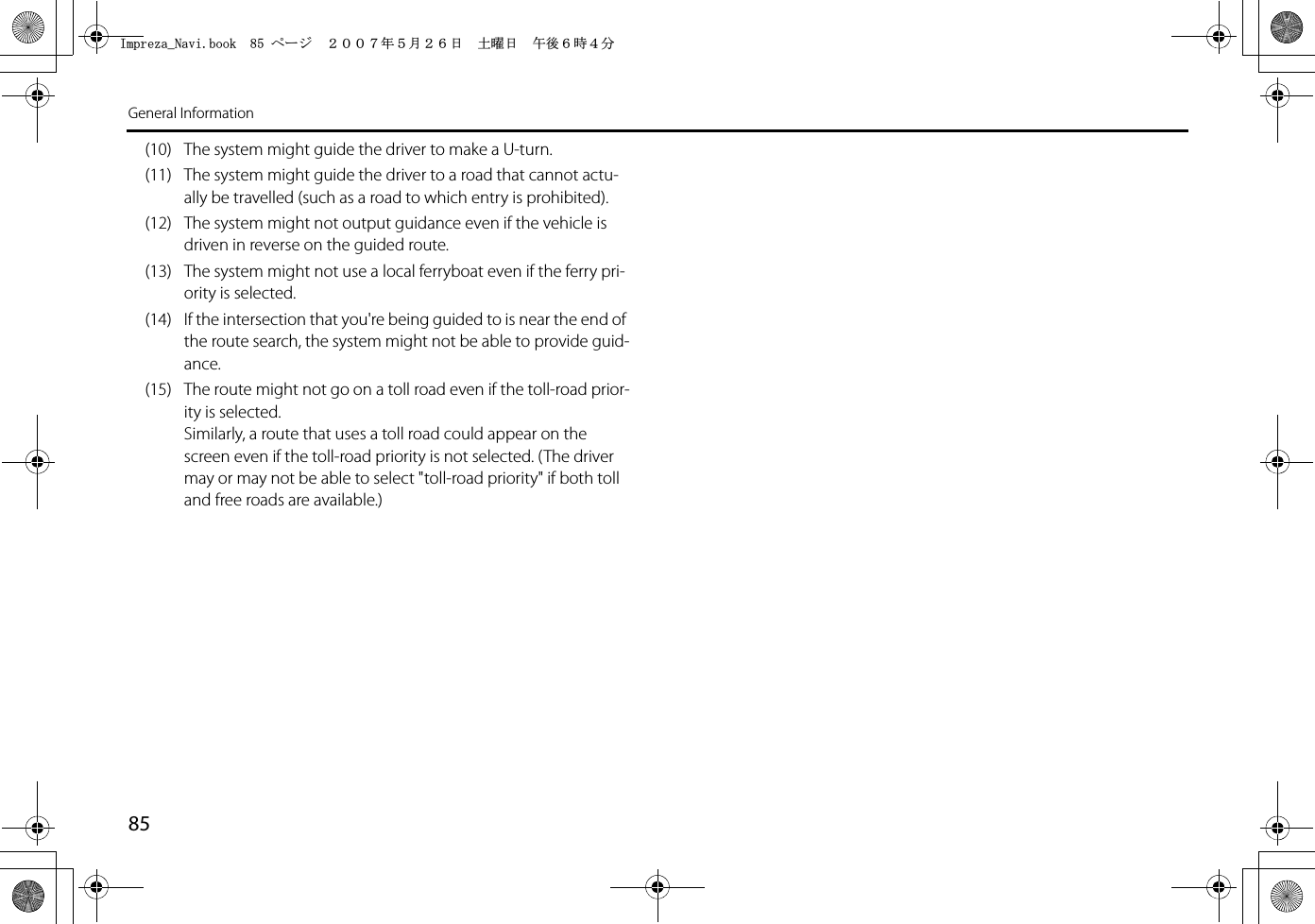 85General Information(10) The system might guide the driver to make a U-turn.(11) The system might guide the driver to a road that cannot actu-ally be travelled (such as a road to which entry is prohibited).(12) The system might not output guidance even if the vehicle is driven in reverse on the guided route.(13) The system might not use a local ferryboat even if the ferry pri-ority is selected.(14) If the intersection that you&apos;re being guided to is near the end of the route search, the system might not be able to provide guid-ance.(15) The route might not go on a toll road even if the toll-road prior-ity is selected.Similarly, a route that uses a toll road could appear on the screen even if the toll-road priority is not selected. (The driver may or may not be able to select &quot;toll-road priority&quot; if both toll and free roads are available.)+ORTG\CA0CXKDQQMࡍ࡯ࠫ㧞㧜㧜㧣ᐕ㧡᦬㧞㧢ᣣޓ࿯ᦐᣣޓඦᓟ㧢ᤨ㧠ಽ