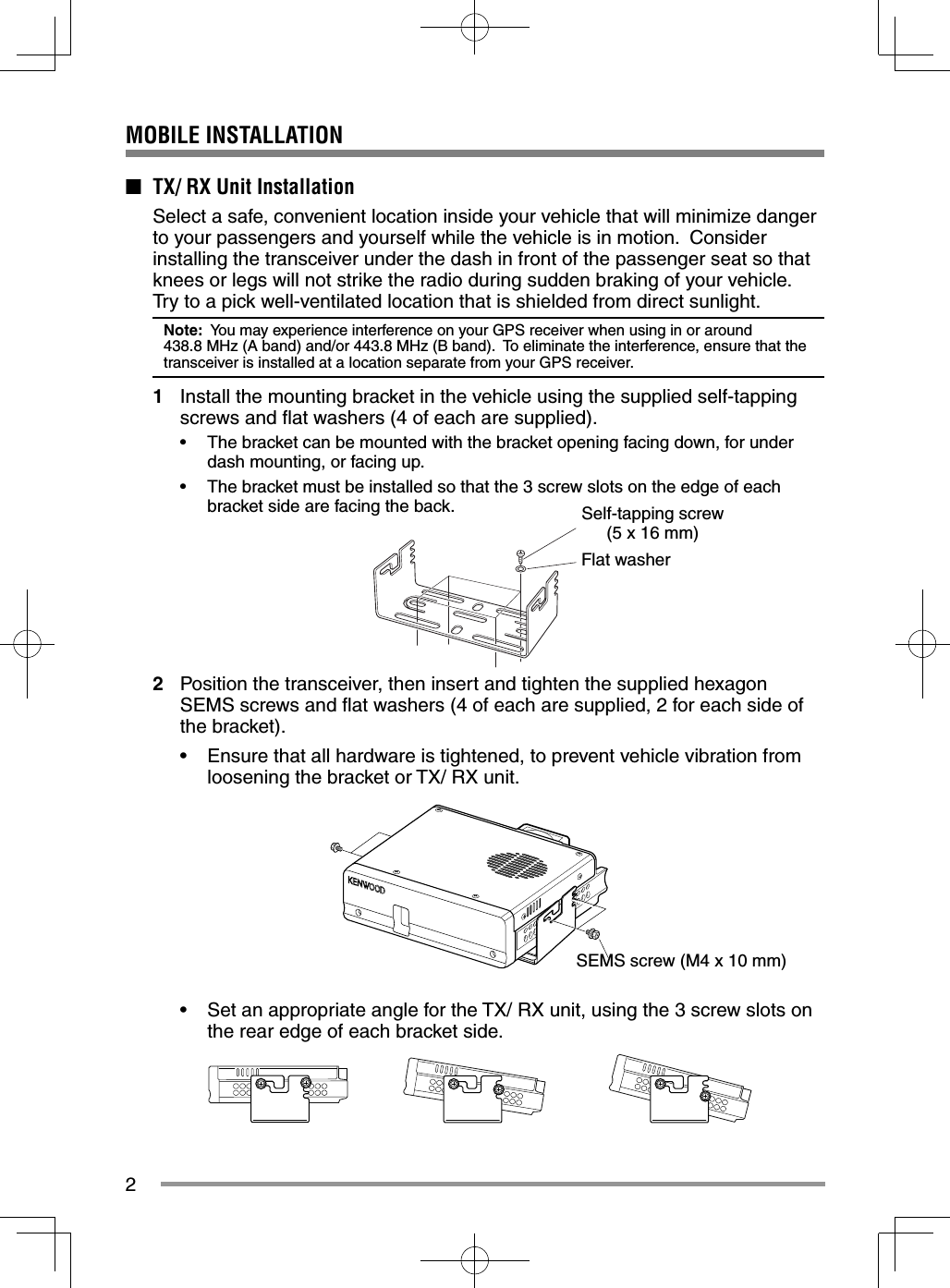 2MOBILE INSTALLATION■ TX/ RX Unit Installation Select a safe, convenient location inside your vehicle that will minimize danger to your passengers and yourself while the vehicle is in motion. Consider installing the transceiver under the dash in front of the passenger seat so that knees or legs will not strike the radio during sudden braking of your vehicle. Try to a pick well-ventilated location that is shielded from direct sunlight.Note: You may experience interference on your GPS receiver when using in or around 438.8 MHz (A band) and/or 443.8 MHz (B band). To eliminate the interference, ensure that the transceiver is installed at a location separate from your GPS receiver.1 Install the mounting bracket in the vehicle using the supplied self-tapping screws and fl at washers (4 of each are supplied).• The bracket can be mounted with the bracket opening facing down, for under dash mounting, or facing up.• The bracket must be installed so that the 3 screw slots on the edge of each bracket side are facing the back.2 Position the transceiver, then insert and tighten the supplied hexagon SEMS screws and fl at washers (4 of each are supplied, 2 for each side of the bracket).• Ensure that all hardware is tightened, to prevent vehicle vibration from loosening the bracket or TX/ RX unit.• Set an appropriate angle for the TX/ RX unit, using the 3 screw slots on the rear edge of each bracket side. Self-tapping screw (5 x 16 mm)Flat washerSEMS screw (M4 x 10 mm)