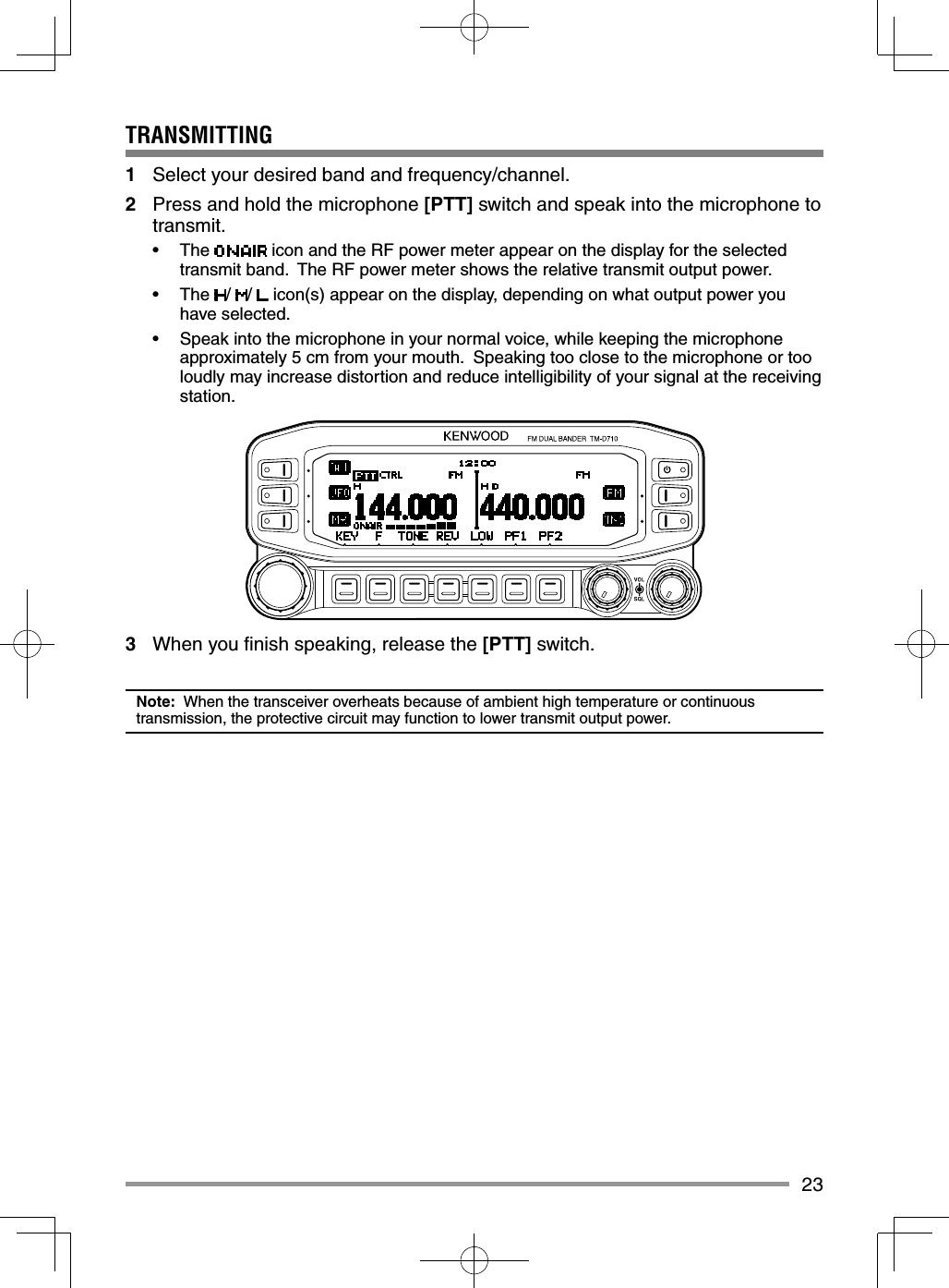 23TRANSMITTING1  Select your desired band and frequency/channel.2  Press and hold the microphone [PTT] switch and speak into the microphone to transmit.• The   icon and the RF power meter appear on the display for the selected transmit band.  The RF power meter shows the relative transmit output power.• The /  /   icon(s) appear on the display, depending on what output power you have selected.•  Speak into the microphone in your normal voice, while keeping the microphone approximately 5 cm from your mouth.  Speaking too close to the microphone or too loudly may increase distortion and reduce intelligibility of your signal at the receiving station.3  When you ﬁ nish speaking, release the [PTT] switch.Note:  When the transceiver overheats because of ambient high temperature or continuous transmission, the protective circuit may function to lower transmit output power. 