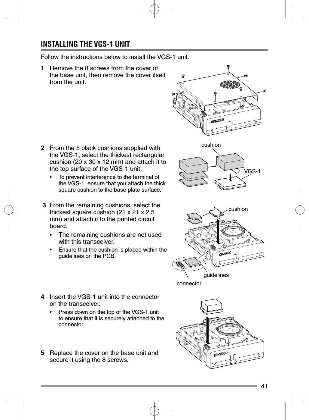 41INSTALLING THE VGS-1 UNITFollow the instructions below to install the VGS-1 unit.1 Remove the 8 screws from the cover of the base unit, then remove the cover itself from the unit.2 From the 5 black cushions supplied with the VGS-1, select the thickest rectangular cushion (20 x 30 x 12 mm) and attach it to the top surface of the VGS-1 unit.• To prevent interference to the terminal of the VGS-1, ensure that you attach the thick square cushion to the base plate surface. 3 From the remaining cushions, select the thickest square cushion (21 x 21 x 2.5 mm) and attach it to the printed circuit board.• The remaining cushions are not used with this transceiver.• Ensure that the cushion is placed within the guidelines on the PCB.4 Insert the VGS-1 unit into the connector on the transceiver.• Press down on the top of the VGS-1 unit to ensure that it is securely attached to the connector.5 Replace the cover on the base unit and secure it using the 8 screws.cushionconnectorVGS-1cushionguidelines