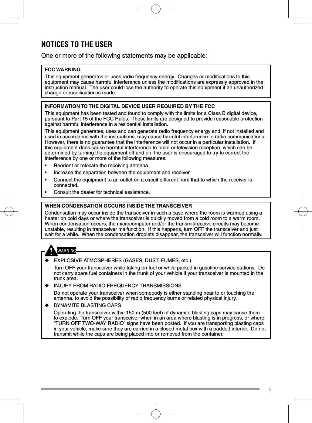 iNOTICES TO THE USER One or more of the following statements may be applicable:FCC WARNINGThis equipment generates or uses radio frequency energy. Changes or modifi cations to this equipment may cause harmful interference unless the modifi cations are expressly approved in the instruction manual. The user could lose the authority to operate this equipment if an unauthorized change or modifi cation is made.INFORMATION TO THE DIGITAL DEVICE USER REQUIRED BY THE FCCThis equipment has been tested and found to comply with the limits for a Class B digital device, pursuant to Part 15 of the FCC Rules. These limits are designed to provide reasonable protection against harmful interference in a residential installation.This equipment generates, uses and can generate radio frequency energy and, if not installed and used in accordance with the instructions, may cause harmful interference to radio communications. However, there is no guarantee that the interference will not occur in a particular installation. If this equipment does cause harmful interference to radio or television reception, which can be determined by turning the equipment off and on, the user is encouraged to try to correct the interference by one or more of the following measures:• Reorient or relocate the receiving antenna.• Increase the separation between the equipment and receiver.• Connect the equipment to an outlet on a circuit different from that to which the receiver is connected.• Consult the dealer for technical assistance.WHEN CONDENSATION OCCURS INSIDE THE TRANSCEIVERCondensation may occur inside the transceiver in such a case where the room is warmed using a heater on cold days or where the transceiver is quickly moved from a cold room to a warm room. When condensation occurs, the microcomputer and/or the transmit/receive circuits may become unstable, resulting in transceiver malfunction. If this happens, turn OFF the transceiver and just wait for a while. When the condensation droplets disappear, the transceiver will function normally.◆ EXPLOSIVE ATMOSPHERES (GASES, DUST, FUMES, etc.) Turn OFF your transceiver while taking on fuel or while parked in gasoline service stations. Do not carry spare fuel containers in the trunk of your vehicle if your transceiver is mounted in the trunk area.◆ INJURY FROM RADIO FREQUENCY TRANSMISSIONS Do not operate your transceiver when somebody is either standing near to or touching the antenna, to avoid the possibility of radio frequency burns or related physical injury.◆ DYNAMITE BLASTING CAPS Operating the transceiver within 150 m (500 feet) of dynamite blasting caps may cause them to explode. Turn OFF your transceiver when in an area where blasting is in progress, or where “TURN OFF TWO-WAY RADIO” signs have been posted. If you are transporting blasting caps in your vehicle, make sure they are carried in a closed metal box with a padded interior. Do not transmit while the caps are being placed into or removed from the container.