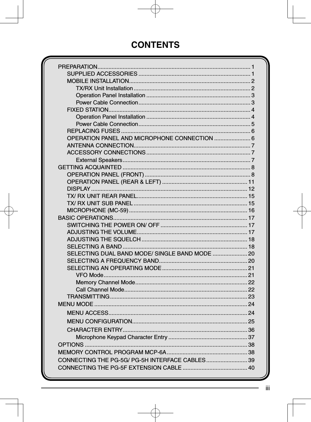 iiiCONTENTSPREPARATION ................................................................................................. 1SUPPLIED ACCESSORIES ....................................................................... 1MOBILE INSTALLATION ............................................................................. 2TX/RX Unit Installation .......................................................................... 2Operation Panel Installation .................................................................. 3Power Cable Connection ....................................................................... 3FIXED STATION .......................................................................................... 4Operation Panel Installation .................................................................. 4Power Cable Connection ....................................................................... 5REPLACING FUSES .................................................................................. 6OPERATION PANEL AND MICROPHONE CONNECTION ....................... 6ANTENNA CONNECTION.......................................................................... 7ACCESSORY CONNECTIONS .................................................................. 7External Speakers ................................................................................. 7GETTING ACQUAINTED ................................................................................. 8OPERATION PANEL (FRONT) ................................................................... 8OPERATION PANEL (REAR & LEFT) ...................................................... 11DISPLAY ................................................................................................... 12TX/ RX UNIT REAR PANEL...................................................................... 15TX/ RX UNIT SUB PANEL ........................................................................ 15MICROPHONE (MC-59) ........................................................................... 16BASIC OPERATIONS ..................................................................................... 17SWITCHING THE POWER ON/ OFF ....................................................... 17ADJUSTING THE VOLUME ...................................................................... 17ADJUSTING THE SQUELCH ................................................................... 18SELECTING A BAND ............................................................................... 18SELECTING DUAL BAND MODE/ SINGLE BAND MODE ...................... 20SELECTING A FREQUENCY BAND ........................................................ 20SELECTING AN OPERATING MODE ...................................................... 21VFO Mode ........................................................................................... 21Memory Channel Mode ....................................................................... 22Call Channel Mode .............................................................................. 22TRANSMITTING ....................................................................................... 23MENU MODE ................................................................................................. 24MENU ACCESS ........................................................................................ 24MENU CONFIGURATION ......................................................................... 25CHARACTER ENTRY ............................................................................... 36Microphone Keypad Character Entry .................................................. 37OPTIONS ....................................................................................................... 38MEMORY CONTROL PROGRAM MCP-6A ................................................... 38CONNECTING THE PG-5G/ PG-5H INTERFACE CABLES .......................... 39CONNECTING THE PG-5F EXTENSION CABLE ......................................... 40