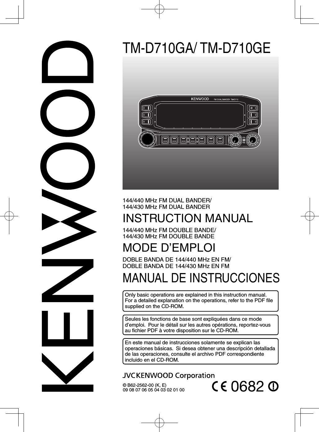 TM-D710GA/ TM-D710GE144/440 MHz FM DUAL BANDER/ 144/430 MHz FM DUAL BANDERINSTRUCTION MANUAL144/440 MHz FM DOUBLE BANDE/ 144/430 MHz FM DOUBLE BANDEMODE D’EMPLOIDOBLE BANDA DE 144/440 MHz EN FM/ DOBLE BANDA DE 144/430 MHz EN FMMANUAL DE INSTRUCCIONES© B62-2562-00 (K, E)09 08 07 06 05 04 03 02 01 00Only basic operations are explained in this instruction manual. For a detailed explanation on the operations, refer to the PDF ﬁ le supplied on the CD-ROM.Seules les fonctions de base sont expliquées dans ce mode d’emploi.  Pour le détail sur les autres opérations, reportez-vous au ﬁ chier PDF à votre disposition sur le CD-ROM.En este manual de instrucciones solamente se explican las operaciones básicas.  Si desea obtener una descripción detallada de las operaciones, consulte el archivo PDF correspondiente incluido en el CD-ROM.