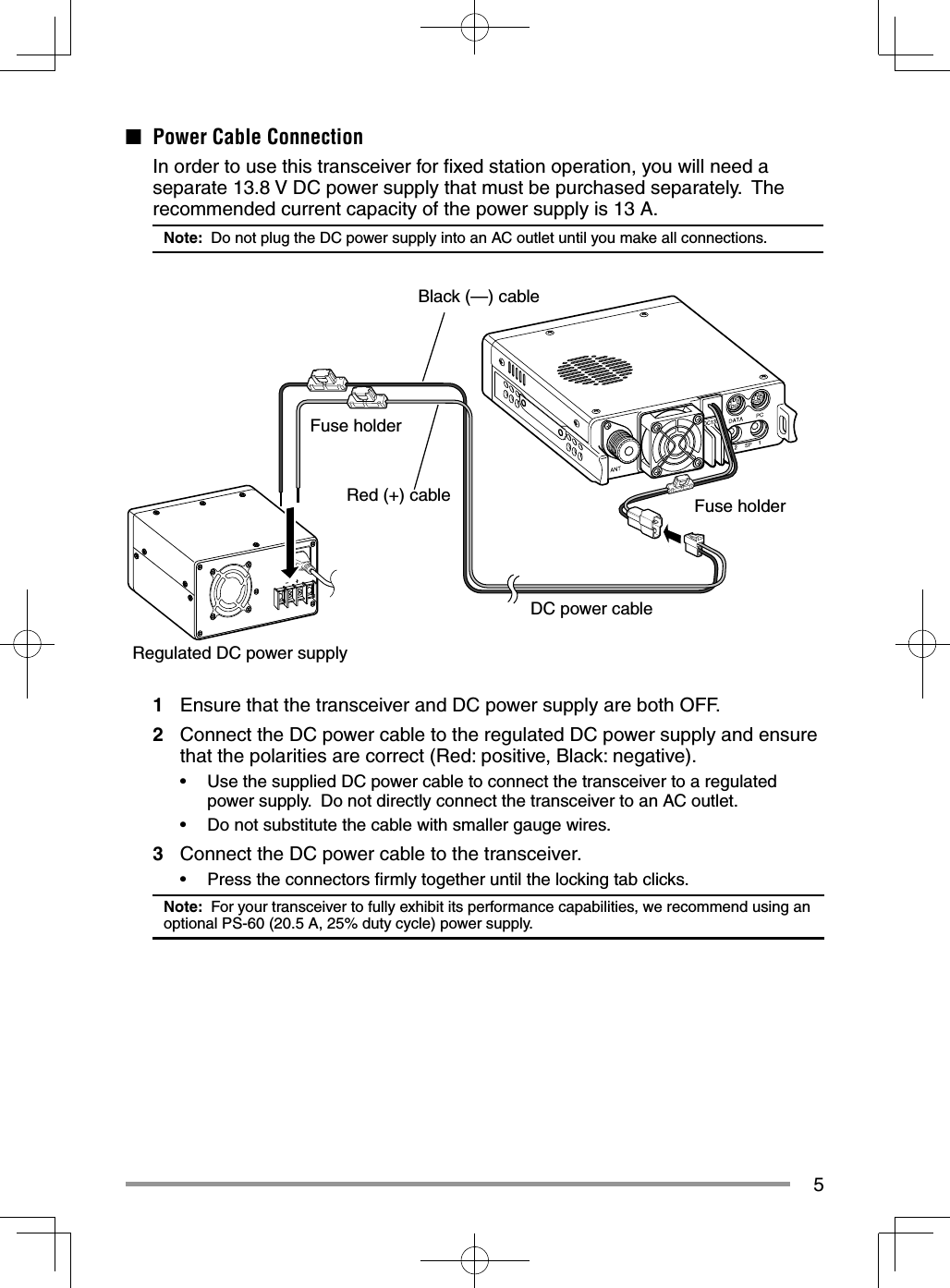 5■  Power Cable Connection  In order to use this transceiver for ﬁ xed station operation, you will need a separate 13.8 V DC power supply that must be purchased separately.  The recommended current capacity of the power supply is 13 A.Note:  Do not plug the DC power supply into an AC outlet until you make all connections.1  Ensure that the transceiver and DC power supply are both OFF.2  Connect the DC power cable to the regulated DC power supply and ensure that the polarities are correct (Red: positive, Black: negative).•  Use the supplied DC power cable to connect the transceiver to a regulated power supply.  Do not directly connect the transceiver to an AC outlet.•  Do not substitute the cable with smaller gauge wires.3  Connect the DC power cable to the transceiver.•  Press the connectors ﬁ rmly together until the locking tab clicks.Note:  For your transceiver to fully exhibit its performance capabilities, we recommend using an optional PS-60 (20.5 A, 25% duty cycle) power supply.Black (—) cableRed (+) cableDC power cableFuse holder Fuse holder Regulated DC power supply