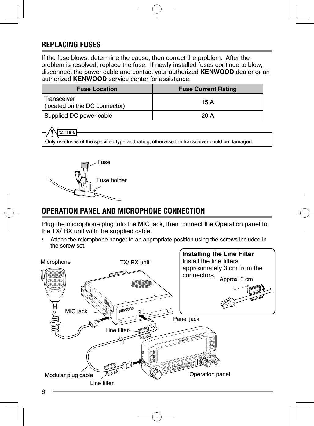 6REPLACING FUSESIf the fuse blows, determine the cause, then correct the problem.  After the problem is resolved, replace the fuse.  If newly installed fuses continue to blow, disconnect the power cable and contact your authorized KENWOOD dealer or an authorized KENWOOD service center for assistance.Fuse Location Fuse Current RatingTransceiver(located on the DC connector) 15 ASupplied DC power cable 20 AOnly use fuses of the speciﬁ ed type and rating; otherwise the transceiver could be damaged.Panel jackMIC jackMicrophoneOperation panelTX/ RX unitFuseFuse holderOPERATION PANEL AND MICROPHONE CONNECTIONPlug the microphone plug into the MIC jack, then connect the Operation panel to the TX/ RX unit with the supplied cable.•  Attach the microphone hanger to an appropriate position using the screws included in the screw set.Modular plug cableInstalling the Line FilterInstall the line ﬁ lters approximately 3 cm from the connectors. Approx. 3 cmLine ﬁ lterLine ﬁ lter