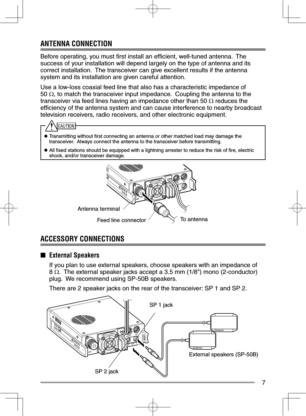 7ANTENNA CONNECTIONBefore operating, you must ﬁ rst install an efﬁ cient, well-tuned antenna.  The success of your installation will depend largely on the type of antenna and its correct installation.  The transceiver can give excellent results if the antenna system and its installation are given careful attention.Use a low-loss coaxial feed line that also has a characteristic impedance of 50 , to match the transceiver input impedance.  Coupling the antenna to the transceiver via feed lines having an impedance other than 50  reduces the efﬁ ciency of the antenna system and can cause interference to nearby broadcast television receivers, radio receivers, and other electronic equipment.◆ Transmitting without ﬁ rst connecting an antenna or other matched load may damage the   transceiver.  Always connect the antenna to the transceiver before transmitting.◆ All ﬁ xed stations should be equipped with a lightning arrester to reduce the risk of ﬁ re, electric   shock, and/or transceiver damage.SP 1 jackExternal speakers (SP-50B)SP 2 jackTo antennaAntenna terminalFeed line connectorACCESSORY CONNECTIONS■ External Speakers  If you plan to use external speakers, choose speakers with an impedance of 8 .  The external speaker jacks accept a 3.5 mm (1/8&quot;) mono (2-conductor) plug.  We recommend using SP-50B speakers.  There are 2 speaker jacks on the rear of the transceiver: SP 1 and SP 2.  
