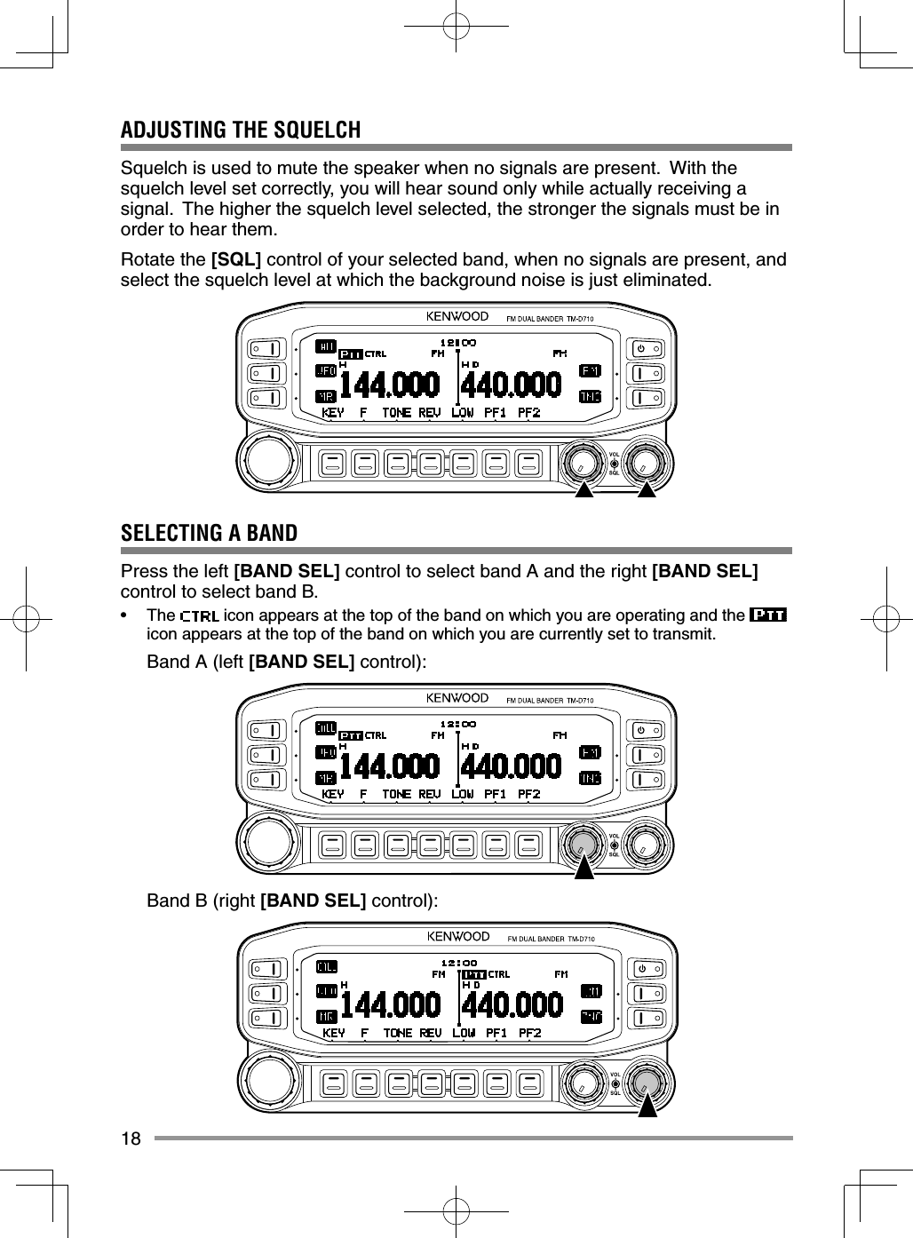 18ADJUSTING THE SQUELCHSquelch is used to mute the speaker when no signals are present.  With the squelch level set correctly, you will hear sound only while actually receiving a signal.  The higher the squelch level selected, the stronger the signals must be in order to hear them.Rotate the [SQL] control of your selected band, when no signals are present, and select the squelch level at which the background noise is just eliminated.SELECTING A BANDPress the left [BAND SEL] control to select band A and the right [BAND SEL] control to select band B.• The   icon appears at the top of the band on which you are operating and the   icon appears at the top of the band on which you are currently set to transmit.  Band A (left [BAND SEL] control):  Band B (right [BAND SEL] control):