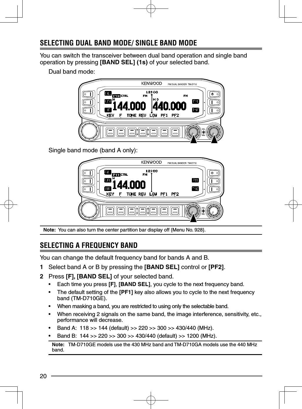 20SELECTING DUAL BAND MODE/ SINGLE BAND MODE You can switch the transceiver between dual band operation and single band operation by pressing [BAND SEL] (1s) of your selected band.  Dual band mode:  Single band mode (band A only):Note:  You can also turn the center partition bar display off {Menu No. 928}.SELECTING A FREQUENCY BANDYou can change the default frequency band for bands A and B.1  Select band A or B by pressing the [BAND SEL] control or [PF2].2 Press [F], [BAND SEL] of your selected band.•  Each time you press [F], [BAND SEL], you cycle to the next frequency band.•  The default setting of the [PF1] key also allows you to cycle to the next frequency band (TM-D710GE).•  When masking a band, you are restricted to using only the selectable band.•  When receiving 2 signals on the same band, the image interference, sensitivity, etc., performance will decrease.•  Band A:  118 &gt;&gt; 144 (default) &gt;&gt; 220 &gt;&gt; 300 &gt;&gt; 430/440 (MHz).•  Band B:  144 &gt;&gt; 220 &gt;&gt; 300 &gt;&gt; 430/440 (default) &gt;&gt; 1200 (MHz).Note:   TM-D710GE models use the 430 MHz band and TM-D710GA models use the 440 MHz band. 