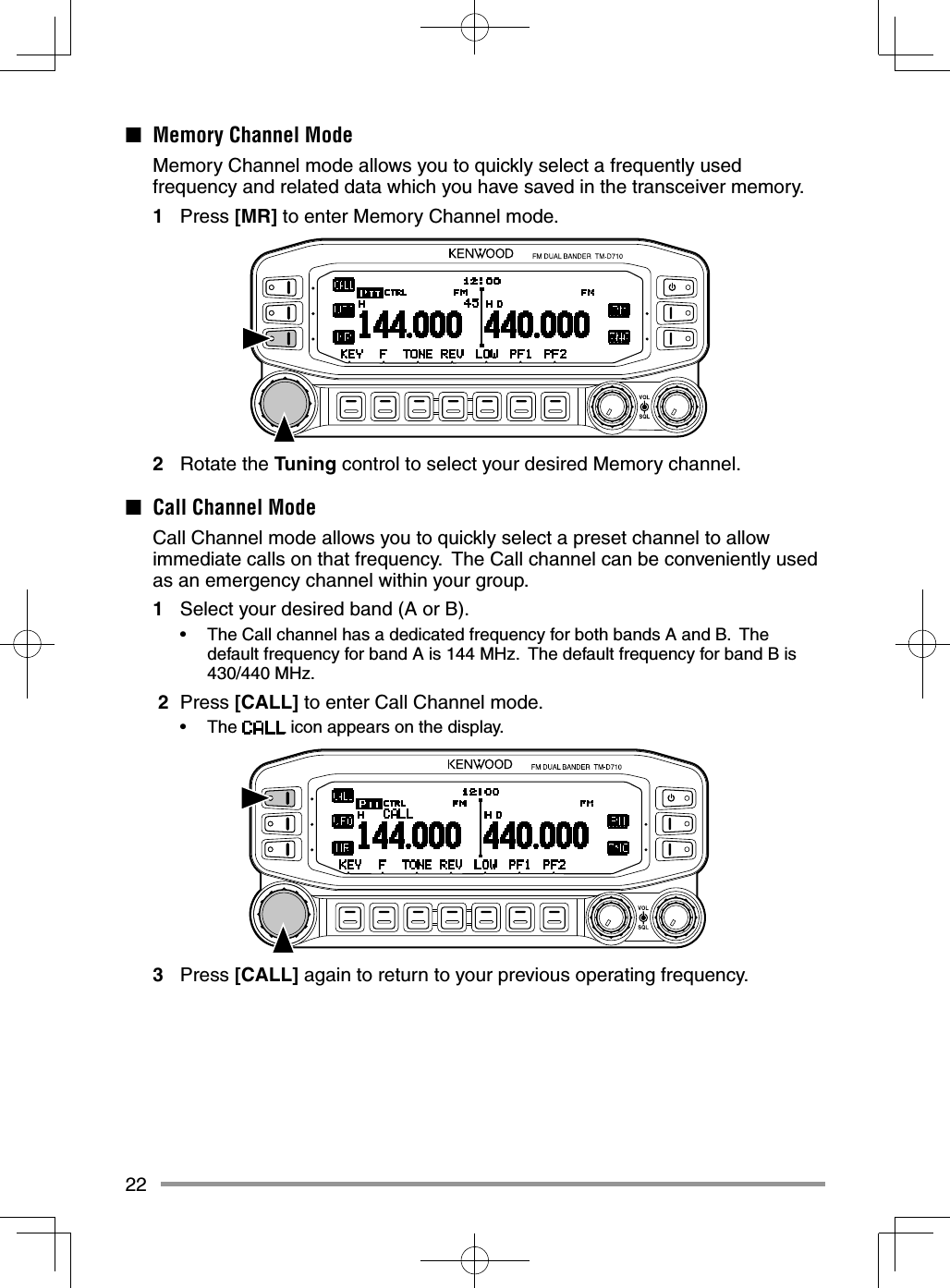 22■  Memory Channel Mode  Memory Channel mode allows you to quickly select a frequently used frequency and related data which you have saved in the transceiver memory.1 Press [MR] to enter Memory Channel mode.2 Rotate the Tuning control to select your desired Memory channel.■  Call Channel Mode  Call Channel mode allows you to quickly select a preset channel to allow immediate calls on that frequency.  The Call channel can be conveniently used as an emergency channel within your group.1  Select your desired band (A or B).•  The Call channel has a dedicated frequency for both bands A and B.  The default frequency for band A is 144 MHz.  The default frequency for band B is 430/440 MHz. 2 Press [CALL] to enter Call Channel mode.• The   icon appears on the display.3 Press [CALL] again to return to your previous operating frequency.