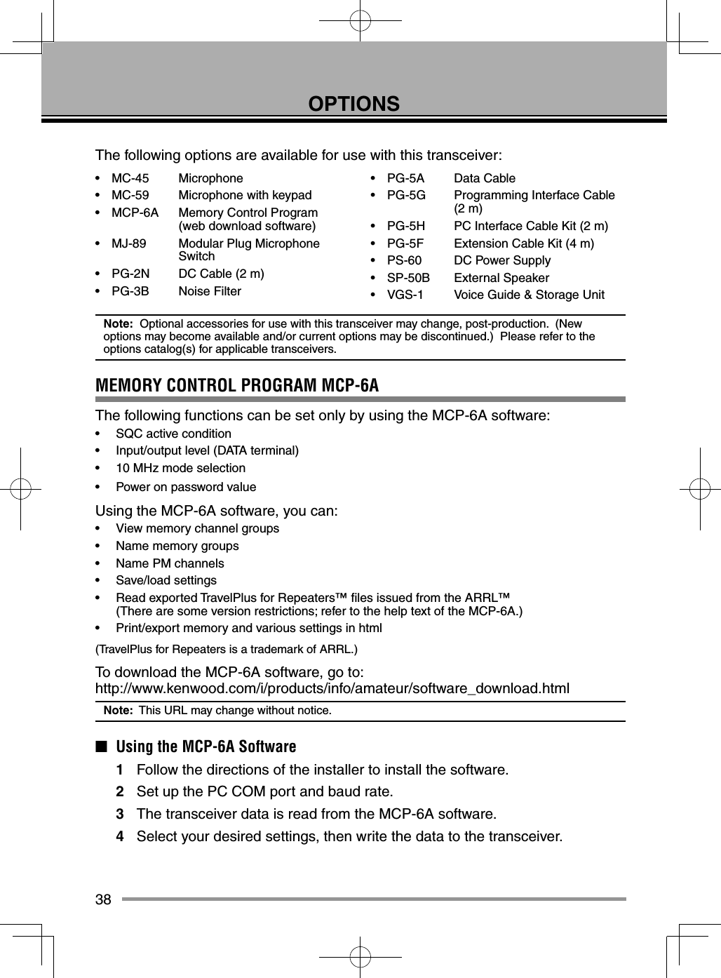 38OPTIONSThe following options are available for use with this transceiver:• MC-45  Microphone•  MC-59  Microphone with keypad•  MCP-6A  Memory Control Program   (web download software)•  MJ-89  Modular Plug Microphone  Switch•  PG-2N  DC Cable (2 m)• PG-3B  Noise Filter• PG-5A  Data Cable•  PG-5G  Programming Interface Cable  (2 m)•  PG-5H  PC Interface Cable Kit (2 m)•  PG-5F  Extension Cable Kit (4 m)•  PS-60  DC Power Supply• SP-50B  External Speaker•  VGS-1  Voice Guide &amp; Storage UnitNote:  Optional accessories for use with this transceiver may change, post-production.  (New options may become available and/or current options may be discontinued.)  Please refer to the options catalog(s) for applicable transceivers.MEMORY CONTROL PROGRAM MCP-6AThe following functions can be set only by using the MCP-6A software:•  SQC active condition•  Input/output level (DATA terminal)•  10 MHz mode selection•  Power on password valueUsing the MCP-6A software, you can:•  View memory channel groups•  Name memory groups•  Name PM channels• Save/load settings•  Read exported TravelPlus for Repeaters™ ﬁ les issued from the ARRL™    (There are some version restrictions; refer to the help text of the MCP-6A.)•  Print/export memory and various settings in html(TravelPlus for Repeaters is a trademark of ARRL.)To download the MCP-6A software, go to:http://www.kenwood.com/i/products/info/amateur/software_download.htmlNote:  This URL may change without notice.■  Using the MCP-6A Software1  Follow the directions of the installer to install the software.2  Set up the PC COM port and baud rate.3  The transceiver data is read from the MCP-6A software.4  Select your desired settings, then write the data to the transceiver.