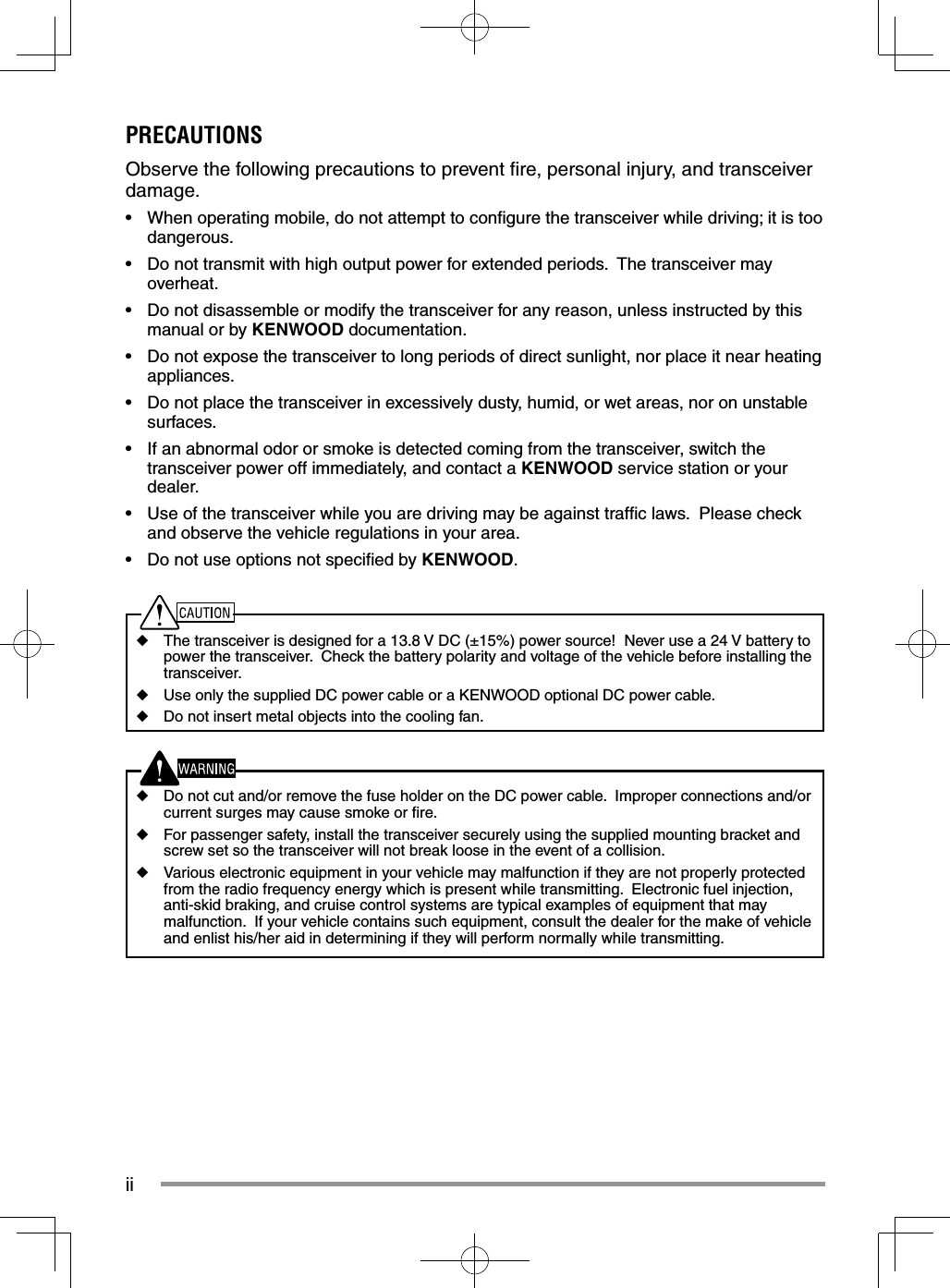 iiPRECAUTIONSObserve the following precautions to prevent ﬁ re, personal injury, and transceiver damage.•  When operating mobile, do not attempt to conﬁ gure the transceiver while driving; it is too dangerous.•  Do not transmit with high output power for extended periods.  The transceiver may overheat.•  Do not disassemble or modify the transceiver for any reason, unless instructed by this manual or by KENWOOD documentation.•  Do not expose the transceiver to long periods of direct sunlight, nor place it near heating appliances.•  Do not place the transceiver in excessively dusty, humid, or wet areas, nor on unstable surfaces.•  If an abnormal odor or smoke is detected coming from the transceiver, switch the transceiver power off immediately, and contact a KENWOOD service station or your dealer.•  Use of the transceiver while you are driving may be against trafﬁ c laws.  Please check and observe the vehicle regulations in your area.•  Do not use options not speciﬁ ed by KENWOOD.◆  The transceiver is designed for a 13.8 V DC (±15%) power source!  Never use a 24 V battery to power the transceiver.  Check the battery polarity and voltage of the vehicle before installing the transceiver.◆  Use only the supplied DC power cable or a KENWOOD optional DC power cable.◆  Do not insert metal objects into the cooling fan.◆  Do not cut and/or remove the fuse holder on the DC power cable.  Improper connections and/or current surges may cause smoke or ﬁ re.◆  For passenger safety, install the transceiver securely using the supplied mounting bracket and screw set so the transceiver will not break loose in the event of a collision.◆  Various electronic equipment in your vehicle may malfunction if they are not properly protected from the radio frequency energy which is present while transmitting.  Electronic fuel injection, anti-skid braking, and cruise control systems are typical examples of equipment that may malfunction.  If your vehicle contains such equipment, consult the dealer for the make of vehicle and enlist his/her aid in determining if they will perform normally while transmitting.