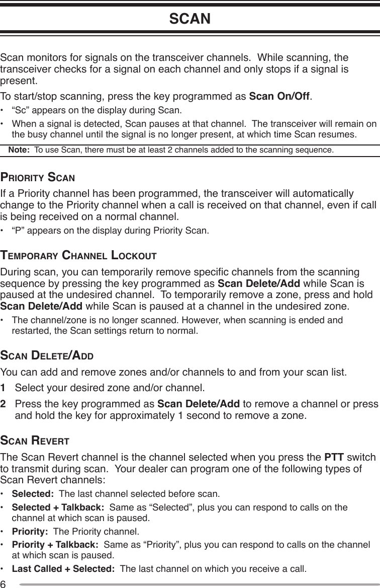 6SCANScan monitors for signals on the transceiver channels.  While scanning, the transceiver checks for a signal on each channel and only stops if a signal is present.To start/stop scanning, press the key programmed as Scan On/Off.•  “Sc” appears on the display during Scan.•  When a signal is detected, Scan pauses at that channel.  The transceiver will remain on the busy channel until the signal is no longer present, at which time Scan resumes. Note:  To use Scan, there must be at least 2 channels added to the scanning sequence.priority ScAnIf a Priority channel has been programmed, the transceiver will automatically change to the Priority channel when a call is received on that channel, even if call is being received on a normal channel.•  “P” appears on the display during Priority Scan.temporAry chAnnel lockoutDuring scan, you can temporarily remove specic channels from the scanning sequence by pressing the key programmed as Scan Delete/Add while Scan is paused at the undesired channel.  To temporarily remove a zone, press and hold Scan Delete/Add while Scan is paused at a channel in the undesired zone.•  The channel/zone is no longer scanned. However, when scanning is ended and restarted, the Scan settings return to normal.ScAn delete/AddYou can add and remove zones and/or channels to and from your scan list.1  Select your desired zone and/or channel.2  Press the key programmed as Scan Delete/Add to remove a channel or press and hold the key for approximately 1 second to remove a zone.ScAn reVertThe Scan Revert channel is the channel selected when you press the PTT switch to transmit during scan.  Your dealer can program one of the following types of Scan Revert channels:•  Selected:  The last channel selected before scan.•  Selected + Talkback:  Same as “Selected”, plus you can respond to calls on the channel at which scan is paused.•  Priority:  The Priority channel.•  Priority + Talkback:  Same as “Priority”, plus you can respond to calls on the channel at which scan is paused.•  Last Called + Selected:  The last channel on which you receive a call.