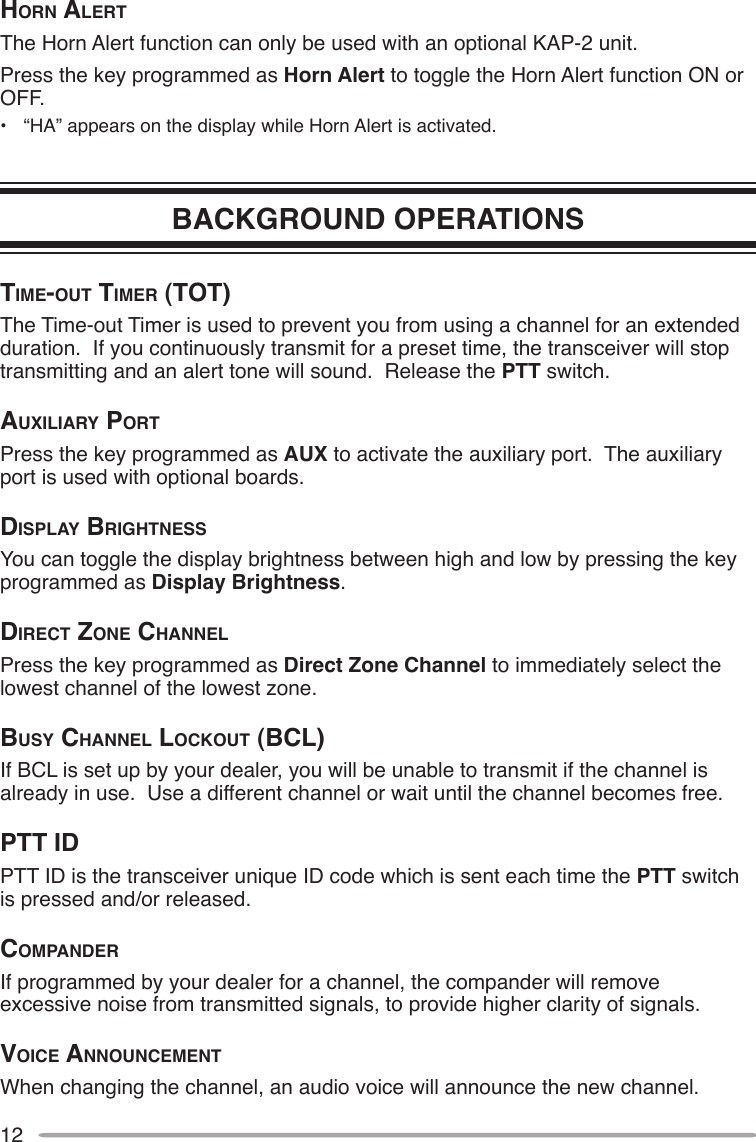 12horn AlertThe Horn Alert function can only be used with an optional KAP-2 unit. Press the key programmed as Horn Alert to toggle the Horn Alert function ON or OFF.•  “HA” appears on the display while Horn Alert is activated.BACKGROUND OPERATIONStime-out timer (tot) The Time-out Timer is used to prevent you from using a channel for an extended duration.  If you continuously transmit for a preset time, the transceiver will stop transmitting and an alert tone will sound.  Release the PTT switch.AuxiliAry portPress the key programmed as AUX to activate the auxiliary port.  The auxiliary port is used with optional boards.diSplAy brightneSSYou can toggle the display brightness between high and low by pressing the key programmed as Display Brightness.direct Zone chAnnelPress the key programmed as Direct Zone Channel to immediately select the lowest channel of the lowest zone.buSy chAnnel lockout (bcl)If BCL is set up by your dealer, you will be unable to transmit if the channel is already in use.  Use a different channel or wait until the channel becomes free.ptt idPTT ID is the transceiver unique ID code which is sent each time the PTT switch is pressed and/or released.compAnderIf programmed by your dealer for a channel, the compander will remove excessive noise from transmitted signals, to provide higher clarity of signals.Voice AnnouncementWhen changing the channel, an audio voice will announce the new channel.