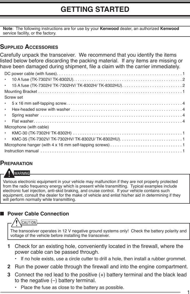 1GETTING STARTEDNote:  The following instructions are for use by your Kenwood dealer, an authorized Kenwood service facility, or the factory.Supplied AcceSSorieSCarefully unpack the transceiver.  We recommend that you identify the items listed below before discarding the packing material.  If any items are missing or have been damaged during shipment, le a claim with the carrier immediately.DC power cable (with fuses)......................................................1•  10 A fuse (TK-7302V/ TK-8302U)...............................................2•  15 A fuse (TK-7302H/ TK-7302HV/ TK-8302H/ TK-8302HU). . . . . . . . . . . . . . . . . . . . . . . . . . 2Mounting Bracket ..............................................................1Screw set•  5 x 16 mm self-tapping screw..................................................4•  Hex-headed screw with washer................................................4•  Spring washer .............................................................4•  Flat washer................................................................4Microphone (with cable)•  KMC-30 (TK-7302H/ TK-8302H) ...............................................1•  KMC-35 (TK-7302V/ TK-7302HV/ TK-8302U/ TK-8302HU). . . . . . . . . . . . . . . . . . . . . . . . . . . 1Microphone hanger (with 4 x 16 mm self-tapping screws) . . . . . . . . . . . . . . . . . . . . . . . . . . . . . . . 1Instruction manual .............................................................1prepArAtionVarious electronic equipment in your vehicle may malfunction if they are not properly protected from the radio frequency energy which is present while transmitting.  Typical examples include electronic fuel injection, anti-skid braking, and cruise control.  If your vehicle contains such equipment, consult the dealer for the make of vehicle and enlist his/her aid in determining if they will perform normally while transmitting.n  Power Cable ConnectionThe transceiver operates in 12 V negative ground systems only!  Check the battery polarity and voltage of the vehicle before installing the transceiver.1  Check for an existing hole, conveniently located in the rewall, where the power cable can be passed through.•  If no hole exists, use a circle cutter to drill a hole, then install a rubber grommet.2  Run the power cable through the rewall and into the engine compartment.3  Connect the red lead to the positive (+) battery terminal and the black lead to the negative (–) battery terminal.•  Place the fuse as close to the battery as possible.