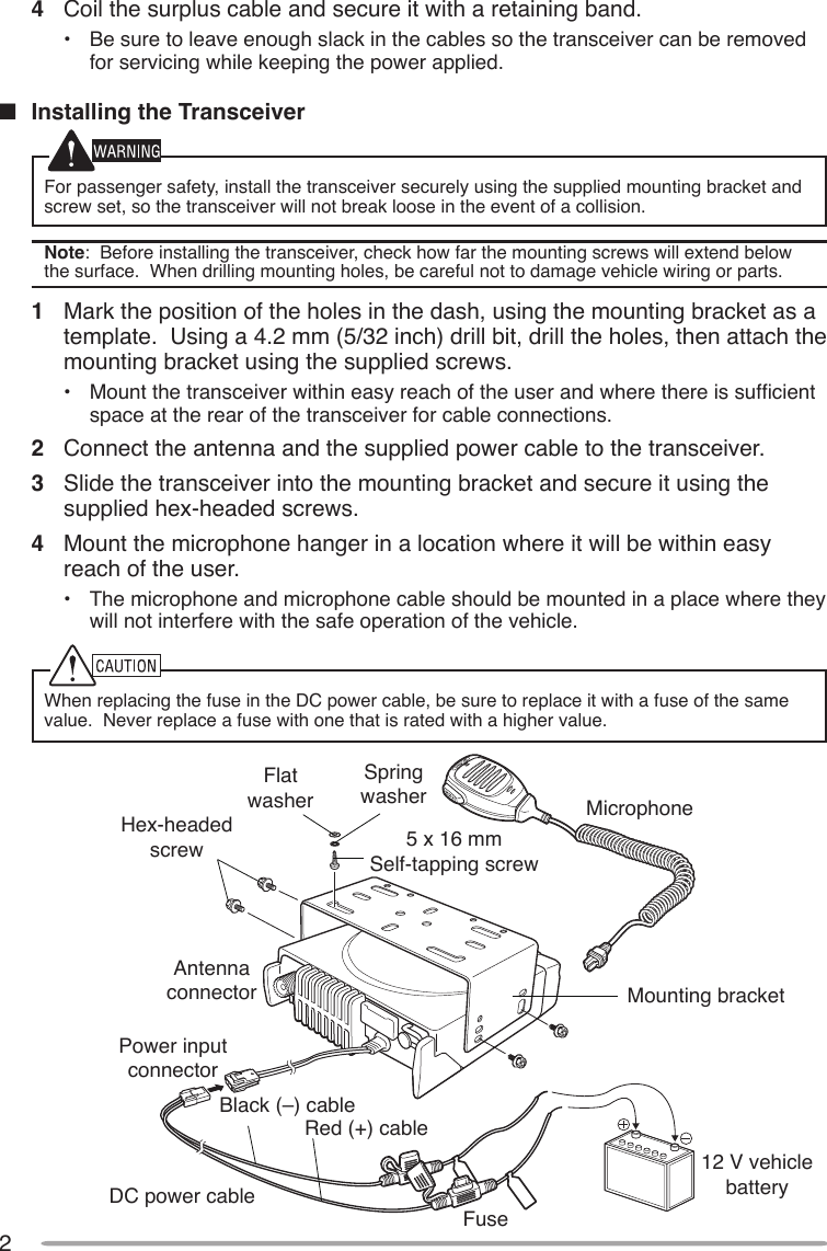 2Hex-headed screwDC power cableMounting bracketAntenna connectorPower input connectorFuseBlack (–) cableRed (+) cable12 V vehicle batteryMicrophone5 x 16 mmSelf-tapping screwSpring washerFlat washer4  Coil the surplus cable and secure it with a retaining band.•  Be sure to leave enough slack in the cables so the transceiver can be removed for servicing while keeping the power applied.n  Installing the TransceiverFor passenger safety, install the transceiver securely using the supplied mounting bracket and screw set, so the transceiver will not break loose in the event of a collision.Note:  Before installing the transceiver, check how far the mounting screws will extend below the surface.  When drilling mounting holes, be careful not to damage vehicle wiring or parts.1  Mark the position of the holes in the dash, using the mounting bracket as a template.  Using a 4.2 mm (5/32 inch) drill bit, drill the holes, then attach the mounting bracket using the supplied screws.•  Mount the transceiver within easy reach of the user and where there is sufcient space at the rear of the transceiver for cable connections.2  Connect the antenna and the supplied power cable to the transceiver.3  Slide the transceiver into the mounting bracket and secure it using the supplied hex-headed screws.4  Mount the microphone hanger in a location where it will be within easy reach of the user.•  The microphone and microphone cable should be mounted in a place where they will not interfere with the safe operation of the vehicle.When replacing the fuse in the DC power cable, be sure to replace it with a fuse of the same value.  Never replace a fuse with one that is rated with a higher value.