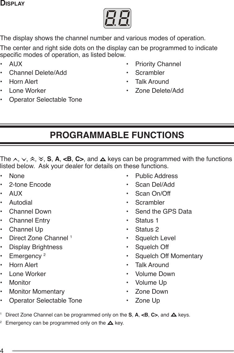 4diSplAyThe display shows the channel number and various modes of operation.The center and right side dots on the display can be programmed to indicate specic modes of operation, as listed below.•  AUX•  Channel Delete/Add•  Horn Alert•  Lone Worker•  Operator Selectable Tone•  Priority Channel•  Scrambler•  Talk Around•  Zone Delete/AddPROGRAMMABLE FUNCTIONSThe  ,  ,  ,  , S, A, &lt;B, C&gt;, and   keys can be programmed with the functions listed below.  Ask your dealer for details on these functions.•  None•  2-tone Encode•  AUX•  Autodial•  Channel Down•  Channel Entry•  Channel Up•  Direct Zone Channel 1•  Display Brightness•  Emergency 2•  Horn Alert•  Lone Worker•  Monitor•  Monitor Momentary•  Operator Selectable Tone•  Public Address•  Scan Del/Add•  Scan On/Off•  Scrambler•  Send the GPS Data•  Status 1•  Status 2•  Squelch Level•  Squelch Off•  Squelch Off Momentary•  Talk Around•  Volume Down•  Volume Up•  Zone Down•  Zone Up1  Direct Zone Channel can be programmed only on the S, A, &lt;B, C&gt;, and   keys.2  Emergency can be programmed only on the   key.