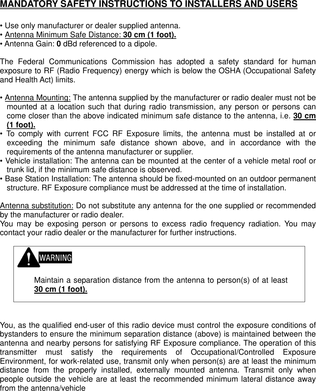 MANDATORY SAFETY INSTRUCTIONS TO INSTALLERS AND USERS  • Use only manufacturer or dealer supplied antenna. • Antenna Minimum Safe Distance: 30 cm (1 foot).• Antenna Gain: 0 dBd referenced to a dipole.  The Federal Communications Commission has adopted a safety standard for human exposure to RF (Radio Frequency) energy which is below the OSHA (Occupational Safety and Health Act) limits.  • Antenna Mounting: The antenna supplied by the manufacturer or radio dealer must not be mounted at a location such that during radio transmission, any person or persons can come closer than the above indicated minimum safe distance to the antenna, i.e. 30 cm (1 foot).• To comply with current FCC RF Exposure limits, the antenna must be installed at or exceeding the minimum safe distance shown above, and in accordance with the requirements of the antenna manufacturer or supplier. • Vehicle installation: The antenna can be mounted at the center of a vehicle metal roof or trunk lid, if the minimum safe distance is observed. • Base Station Installation: The antenna should be fixed-mounted on an outdoor permanent structure. RF Exposure compliance must be addressed at the time of installation.  Antenna substitution: Do not substitute any antenna for the one supplied or recommended by the manufacturer or radio dealer. You may be exposing person or persons to excess radio frequency radiation. You may contact your radio dealer or the manufacturer for further instructions.     Maintain a separation distance from the antenna to person(s) of at least 30 cm (1 foot).   You, as the qualified end-user of this radio device must control the exposure conditions of bystanders to ensure the minimum separation distance (above) is maintained between the antenna and nearby persons for satisfying RF Exposure compliance. The operation of this transmitter must satisfy the requirements of Occupational/Controlled Exposure Environment, for work-related use, transmit only when person(s) are at least the minimum distance from the properly installed, externally mounted antenna. Transmit only when people outside the vehicle are at least the recommended minimum lateral distance away from the antenna/vehicle   