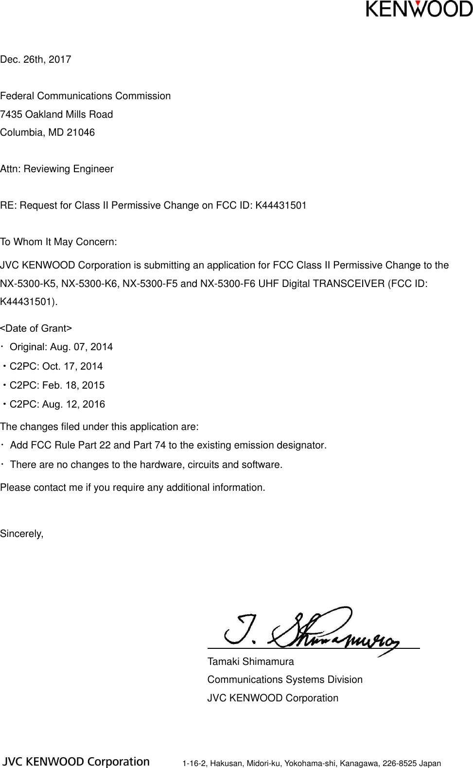 Dec. 26th, 2017 Federal Communications Commission 7435 Oakland Mills Road Columbia, MD 21046 Attn: Reviewing Engineer RE: Request for Class II Permissive Change on FCC ID: K44431501 To Whom It May Concern: JVC KENWOOD Corporation is submitting an application for FCC Class II Permissive Change to the NX-5300-K5, NX-5300-K6, NX-5300-F5 and NX-5300-F6 UHF Digital TRANSCEIVER (FCC ID: K44431501). The changes filed under this application are: ・Add FCC Rule Part 22 and Part 74 to the existing emission designator. ・There are no changes to the hardware, circuits and software. Please contact me if you require any additional information. Sincerely, Tamaki Shimamura Communications Systems Division JVC KENWOOD Corporation 1-16-2, Hakusan, Midori-ku, Yokohama-shi, Kanagawa, 226-8525 Japan <Date of Grant> ・Original: Aug. 07, 2014・C2PC: Oct. 17, 2014・C2PC: Feb. 18, 2015・C2PC: Aug. 12, 2016