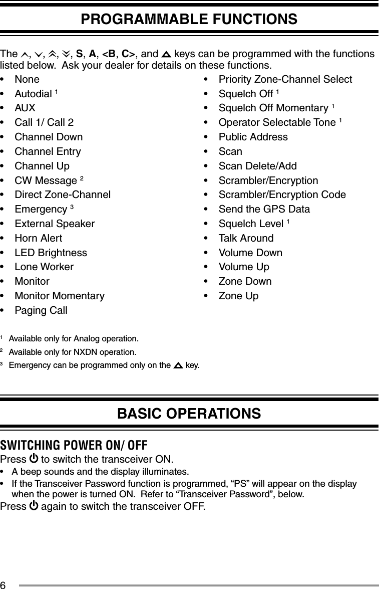 6BASIC OPERATIONSSWITCHING POWER ON/ OFFPress   to switch the transceiver ON.•  A beep sounds and the display illuminates.•  If the Transceiver Password function is programmed, “PS” will appear on the display when the power is turned ON.  Refer to “Transceiver Password”, below.Press   again to switch the transceiver OFF.PROGRAMMABLE FUNCTIONSThe  ,  ,  ,  , S, A, &lt;B, C&gt;, and   keys can be programmed with the functions listed below.  Ask your dealer for details on these functions.• None• Autodial 1• AUX•  Call 1/ Call 2• Channel Down• Channel Entry• Channel Up• CW Message 2• Direct Zone-Channel• Emergency 3• External Speaker• Horn Alert• LED Brightness• Lone Worker• Monitor• Monitor Momentary• Paging Call•  Priority Zone-Channel Select• Squelch Off 1•  Squelch Off Momentary 1• Operator Selectable Tone 1• Public Address• Scan• Scan Delete/Add• Scrambler/Encryption• Scrambler/Encryption Code•  Send the GPS Data• Squelch Level 1• Talk Around• Volume Down• Volume Up• Zone Down• Zone Up1  Available only for Analog operation.2  Available only for NXDN operation.3  Emergency can be programmed only on the   key.