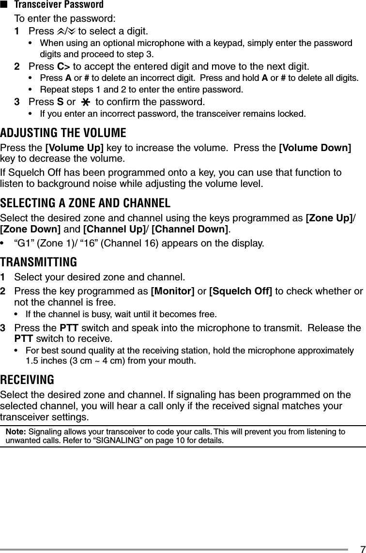 7■ Transceiver Password  To enter the password:1 Press  /  to select a digit.•  When using an optional microphone with a keypad, simply enter the password digits and proceed to step 3.2 Press C&gt; to accept the entered digit and move to the next digit.• Press A or # to delete an incorrect digit.  Press and hold A or # to delete all digits.•  Repeat steps 1 and 2 to enter the entire password.3 Press S or   to conﬁ rm the password.•  If you enter an incorrect password, the transceiver remains locked.ADJUSTING THE VOLUMEPress the [Volume Up] key to increase the volume.  Press the [Volume Down] key to decrease the volume.If Squelch Off has been programmed onto a key, you can use that function to listen to background noise while adjusting the volume level.SELECTING A ZONE AND CHANNELSelect the desired zone and channel using the keys programmed as [Zone Up]/[Zone Down] and [Channel Up]/ [Channel Down].•  “G1” (Zone 1)/ “16” (Channel 16) appears on the display.TRANSMITTING1  Select your desired zone and channel.2  Press the key programmed as [Monitor] or [Squelch Off] to check whether or not the channel is free.•   If the channel is busy, wait until it becomes free.3 Press the PTT switch and speak into the microphone to transmit.  Release the PTT switch to receive.•  For best sound quality at the receiving station, hold the microphone approximately 1.5 inches (3 cm ~ 4 cm) from your mouth.RECEIVINGSelect the desired zone and channel. If signaling has been programmed on the selected channel, you will hear a call only if the received signal matches your transceiver settings.Note: Signaling allows your transceiver to code your calls. This will prevent you from listening to unwanted calls. Refer to “SIGNALING” on page 10 for details.