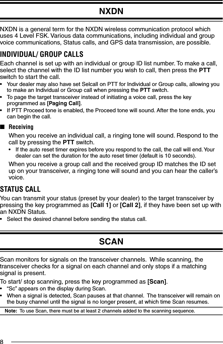 8NXDNNXDN is a general term for the NXDN wireless communication protocol which uses 4 Level FSK. Various data communications, including individual and group voice communications, Status calls, and GPS data transmission, are possible.INDIVIDUAL/ GROUP CALLSEach channel is set up with an individual or group ID list number. To make a call, select the channel with the ID list number you wish to call, then press the PTT switch to start the call.•  Your dealer may also have set Selcall on PTT for Individual or Group calls, allowing you to make an Individual or Group call when pressing the PTT switch.•  To page the target transceiver instead of initiating a voice call, press the key programmed as [Paging Call].•  If PTT Proceed tone is enabled, the Proceed tone will sound. After the tone ends, you can begin the call.■ Receiving  When you receive an individual call, a ringing tone will sound. Respond to the call by pressing the PTT switch.•  If the auto reset timer expires before you respond to the call, the call will end. Your dealer can set the duration for the auto reset timer (default is 10 seconds).  When you receive a group call and the received group ID matches the ID set up on your transceiver, a ringing tone will sound and you can hear the caller’s voice.STATUS CALLYou can transmit your status (preset by your dealer) to the target transceiver by pressing the key programmed as [Call 1] or [Call 2], if they have been set up with an NXDN Status.•  Select the desired channel before sending the status call.SCANScan monitors for signals on the transceiver channels.  While scanning, the transceiver checks for a signal on each channel and only stops if a matching signal is present.To start/ stop scanning, press the key programmed as [Scan].•  “Sc” appears on the display during Scan.•  When a signal is detected, Scan pauses at that channel.  The transceiver will remain on the busy channel until the signal is no longer present, at which time Scan resumes. Note:  To use Scan, there must be at least 2 channels added to the scanning sequence.